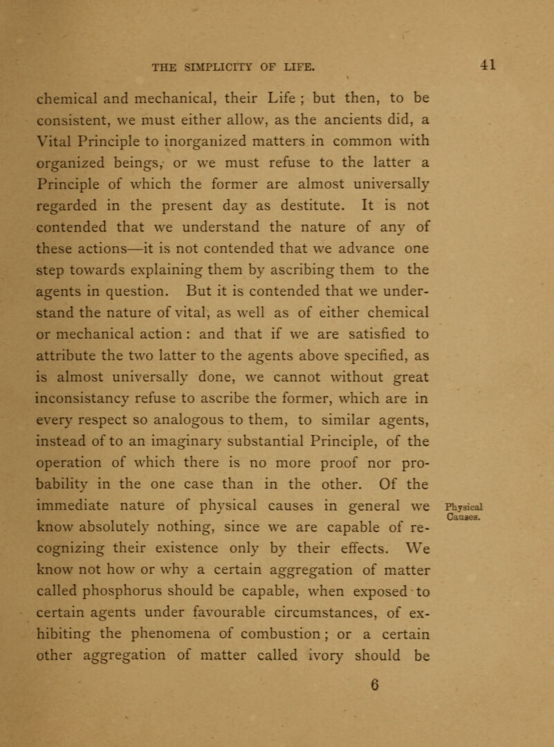 chemical and mechanical, their Life ; but then, to be consistent, we must either allow, as the ancients did, a Vital Principle to inorganized matters in common with organized beings, or we must refuse to the latter a Principle of which the former are almost universally regarded in the present day as destitute. It is not contended that we understand the nature of any of these actions—it is not contended that we advance one step towards explaining them by ascribing them to the agents in question. But it is contended that we under- stand the nature of vital, as well as of either chemical or mechanical action : and that if we are satisfied to attribute the two latter to the agents above specified, as is almost universally done, we cannot without great inconsistancy refuse to ascribe the former, which are in every respect so analogous to them, to similar agents, instead of to an imaginary substantial Principle, of the operation of which there is no more proof nor pro- bability in the one case than in the other. Of the immediate nature of physical causes in general we Physical  . Causes. know absolutely nothmg, smce we are capable of re- cognizing their existence only by their effects. We know not how or why a certain aggregation of matter called phosphorus should be capable, when exposed to certain agents under favourable circumstances, of ex- hibiting the phenomena of combustion ; or a certain other aggregation of matter called ivory should be 6
