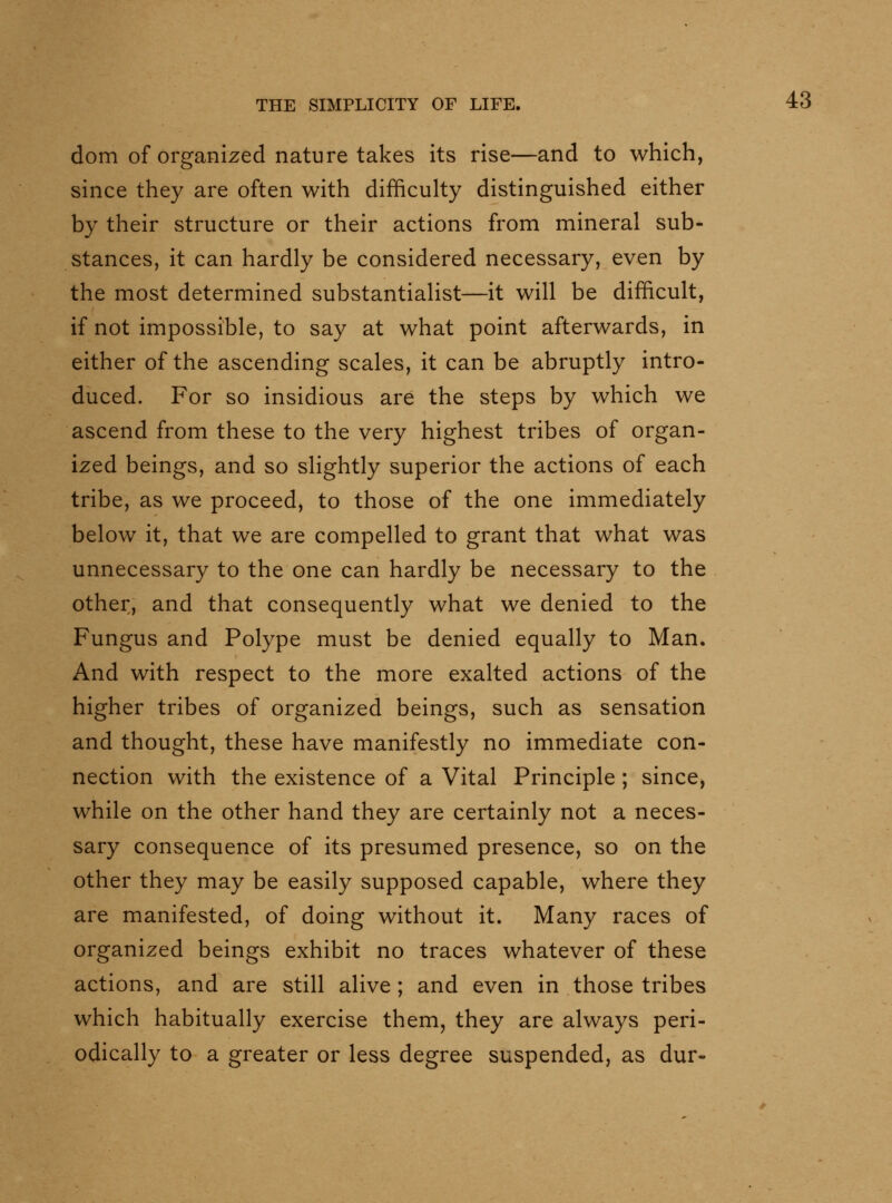 dom of organized nature takes its rise—and to which, since they are often with difficulty distinguished either by their structure or their actions from mineral sub- stances, it can hardly be considered necessary, even by the most determined substantialist—it will be difficult, if not impossible, to say at what point afterwards, in either of the ascending scales, it can be abruptly intro- duced. For so insidious are the steps by which we ascend from these to the very highest tribes of organ- ized beings, and so slightly superior the actions of each tribe, as we proceed, to those of the one immediately below it, that we are compelled to grant that what was unnecessary to the one can hardly be necessary to the other, and that consequently what we denied to the Fungus and Polype must be denied equally to Man. And with respect to the more exalted actions of the higher tribes of organized beings, such as sensation and thought, these have manifestly no immediate con- nection with the existence of a Vital Principle ; since, while on the other hand they are certainly not a neces- sary consequence of its presumed presence, so on the other they may be easily supposed capable, where they are manifested, of doing without it. Many races of organized beings exhibit no traces whatever of these actions, and are still alive; and even in those tribes which habitually exercise them, they are always peri- odically to a greater or less degree suspended, as dur-