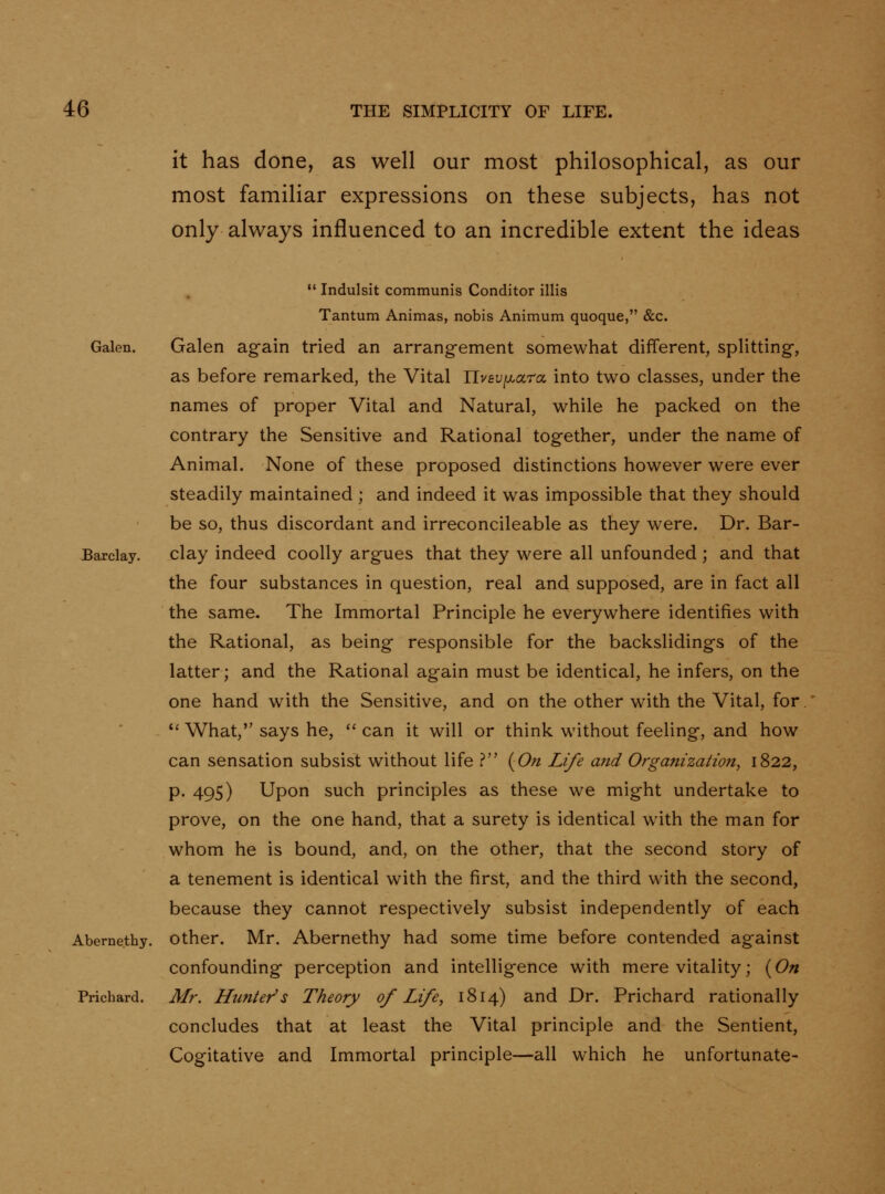 it has done, as well our most philosophical, as our most familiar expressions on these subjects, has not only always influenced to an incredible extent the ideas Galen. Barclay. Abernethy. Prichard.  Indulsit communis Conditor illis Tantum Animas, nobis Animum quoque, &c. Galen ag-ain tried an arrangement somewhat different, splitting-, as before remarked, the Vital nv£U|aara into two classes, under the names of proper Vital and Natural, while he packed on the contrary the Sensitive and Rational together, under the name of Animal. None of these proposed distinctions however were ever steadily maintained ; and indeed it was impossible that they should be so, thus discordant and irreconcileable as they were. Dr. Bar- clay indeed coolly argues that they were all unfounded; and that the four substances in question, real and supposed, are in fact all the same. The Immortal Principle he everywhere identifies with the Rational, as being responsible for the backslidings of the latter; and the Rational again must be identical, he infers, on the one hand with the Sensitive, and on the other with the Vital, for. *' What, says he,  can it will or think without feeling, and how can sensation subsist without life ? {On Life and Organization^ 1822, p. 495) Upon such principles as these we might undertake to prove, on the one hand, that a surety is identical with the man for whom he is bound, and, on the other, that the second story of a tenement is identical with the first, and the third with the second, because they cannot respectively subsist independently of each other. Mr. Abernethy had some time before contended against confounding perception and intelligence with mere vitality; {On Mr. Hunter's Theory of Life, 1814) and Dr. Prichard rationally concludes that at least the Vital principle and the Sentient, Cogitative and Immortal principle—all which he unfortunate-