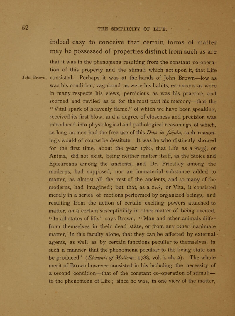indeed easy to conceive that certain forms of matter may be possessed of properties distinct from such as are that it was in the phenomena resulting- from the constant co-opera- tion of this property and the stimuli which act upon it, that Life John Brown, consisted. Perhaps it was at the hands of John Brown—low as was his condition, vag-abond as were his habits, erroneous as were in many respects his views, pernicious as was his practice, and scorned and reviled as is for the most part his memory—that the Vital spark of heavenly flame, of which we have been speaking, received-its first blow, and a degree of closeness and precision was introduced into physiological and pathological reasonings, of which, so long as men had the free use of this Deus in fabula, such reason- ings would of course be destitute. It was he who distinctly showed for the first time, about the year 1780, that Life as a ^y%^, or Anima, did not exist, being neither matter itself, as the Stoics and Epicureans among the ancients, and Dr. Priestley among the moderns, had supposed, nor an immaterial-substance added to matter, as almost all the rest of the ancients, and so many of the moderns, had imagined; but that, as a Zw^, or Vita, it consisted merely in a series of motions performed by organized beings, and resulting from the action of certain exciting powers attached to matter, on a certain susceptibility in other matter of being excited. '' In all states of life, says Brown, '' Man and other animals differ from themselves in their dead state, or from any other inanimate matter, in this faculty alone, that they can be affected by external • agents, as well as by certain functions peculiar to themselves, in such a manner that the phenomena peculiar to the living state can be produced {Elements of Medicine, 1788, vol. i. ch. 2). The whole merit of Brown however consisted in his including the necessity of a second condition—that of the constant co-operation of stimuli— to the phenomena of Life ; since he was, in one view of the matter,,