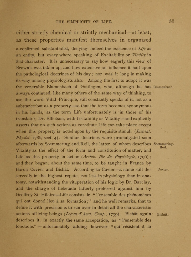 either strictly chemical or strictly mechanical—at least, as these properties manifest themselves in organized a confirmed substantialist, denying indeed the existence of Life as an entity, but every where speaking of Excitabihty or Vitality in that character. It is unnecessary to say how eagerly this view of Brown's was taken up, and how extensive an influence it had upon the pathological doctrines of his day; nor was it long in making its way among physiologists also. Among the first to adopt it was the venerable Blumenbach of Gottingen, who, although he has Blumenbach. always continued, like many others of the same way of thinking, to use the word Vital Principle, still constantly speaks of it, not as a substance'but as a property—so that the term becomes synonymous in his hands, as the term Life unfortunately is in those of his translator. Dr. Elliotson, with Irritability or Vitality—and explicitly asserts that no such actions as constitute Life can take place except when this property is acted upon by the requisite stimuli {Institut. Physiol. 1786, sect. 4). Similar doctrines were promulgated soon afterwards by Soemmering and Reil, the latter of whom describes Soemmering. Keil. Vitality as the effect of the form and constitution of matter, and Life as this property in action {Archiv. fiir die Physiologie, 1796); and they began, about the same time, to be taught in France by Baron Cuvier and Bichat. According to Cuvier—a name still de- Cuvier. servedly in the highest repute, not less in physiology than in ana- tomy, notwithstanding the vituperation of his logic by Dr. Barclay, and the charge of hebetude latterly preferred against him by Geoffrey St. Hilaire—Life consists in I'ensemble des phenomenes qui ont donne lieu a sa formation; and he well remarks, that to define it with precision is to run over in detail all the characteristic actions of living beings {Leqons d'Anat. Comp., 1799). Bichat again Bichat, describes it, in exactly the same acceptation, as I'ensemble des fonctions — unfortunately adding however qui resistent a la