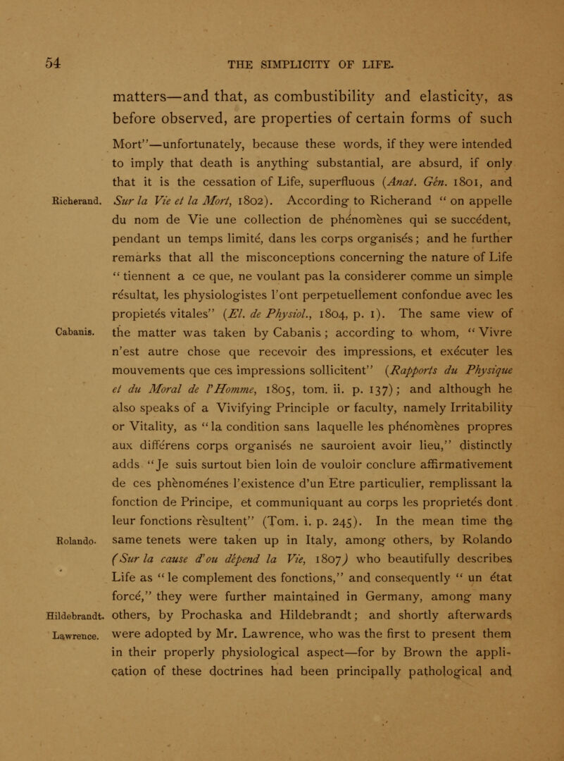 matters—and that, as combustibility and elasticity, as before observed, are properties of certain forms of such Mort—unfortunately, because these words, if they were intended to imply that death is anything substantial, are absurd, if only that it is the cessation of Life, superfluous {Ana/. Gen. 1801, and Richerand. Sur la Vie et la Mort^ 1802). According-to Richerand on appelle du nom de Vie une collection de phenomenes qui se succedent, pendant un temps limite, dans les corps organises; and he further remarks that all the misconceptions concerning the nature of Life '' tiennent a ce que, ne voulant pas la considerer comme un simple resultat, les physiologist.es Font perpetuellement confondue avec les propietes vitales {El. de Physiol.^ 1804, p. i). The same view of Cabanis. the matter was taken by Cabanis; according to whom, Vivre n'est autre chose que recevoir des impressions, et executer les mouvements que ces impressions soUicitent {Rapports du Physique et du Moral de VHomme^ 1805, tom. ii. p. 137); and although he also speaks of a Vivifying Principle or faculty, namely Irritability or Vitality, as '' la condition sans laquelle les phenomenes propres aux differens corps organises ne sauroient avoir lieu, distinctly adds Je suis surtout bien loin de vouloir conclure affirmativement de ces phenomenes Texistence d'un Etre particulier, remplissant la fonction de Principe, et communiquant au corps les proprietes dont leur fonctions resultent (Tom. i. p. 245). In the mean time thq Rolando, same tenets were taken up in Italy, among others, by Rolando (Sur la cause d'ou depend la Vie, 1807^ who beautifully describes Life as le complement des fonctions, and consequently un dtat force, they were further maintained in Germany, among many Hildebrandt. Others, by Prochaska and Hildebrandt; and shortly afterwards Lawrence, were adopted by Mr. Lawrence, who was the first to present them in their properly physiological aspect—for by Brown the appli- cation of these doctrines had been principally patholog-ical an^