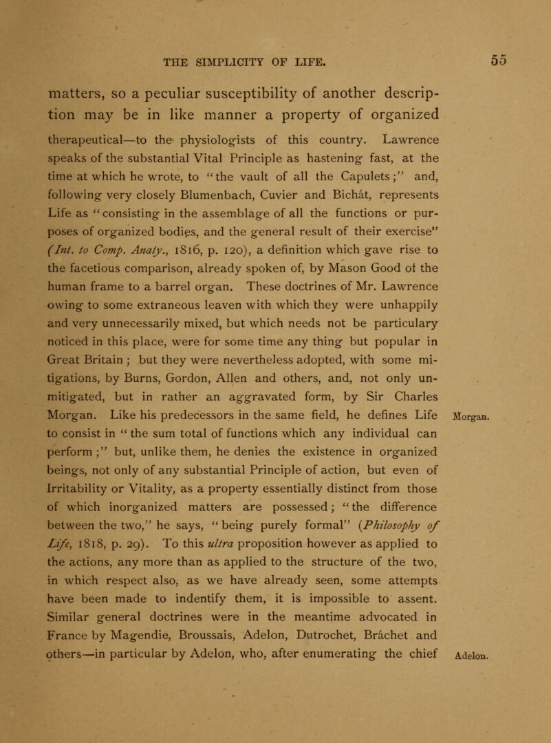 matters, so a peculiar susceptibility of another descrip- tion may be in like manner a property of organized therapeutical—to the physiologists of this country. Lawrence speaks of the substantial Vital Principle as hastening fast, at the time at which he wrote, to the vault of all the Capulets; and, following very closely Blumenbach, Cuvier and Bichat, represents Life as consisting in the assemblage of all the functions or pur- poses of organized bodies, and the general result of their exercise (hit. to Comp. Anaty., i8i6, p. 120), a definition which gave rise to the facetious comparison, already spoken of, by Mason Good ot the human frame to a barrel organ. These doctrines of Mr. Lawrence owing to some extraneous leaven with which they were unhappily and very unnecessarily mixed, but which needs not be particulary noticed in this place, were for some time any thing but popular in Great Britain ; but they were nevertheless adopted, with some mi- tigations, by Burns, Gordon, Allen and others, and, not only un- mitigated, but in rather an aggravated form, by Sir Charles Morgan. Like his predecessors in the same field, he defines Life Morgan. to consist in  the sum total of functions which any individual can perform; but, unlike them, he denies the existence in organized beings, not only of any substantial Principle of action, but even of Irritability or Vitality, as a property essentially distinct from those of which inorganized matters are possessed;  the difference between the two, he says,  being purely formal {Philosophy of Life, 1818, p. 29). To this ultra proposition however as applied to the actions, any more than as applied to the structure of the two, in which respect also, as we have already seen, some attempts have been made to indentify them, it is impossible to assent. Similar general doctrines were in the meantime advocated in France by Magendie, Broussais, Adelon, Dutrochet, Brachet and others—in particular by Adelon, who, after enumerating the chief Adelon.