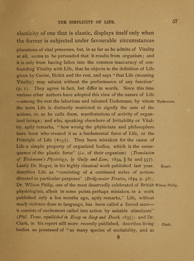 elasticity of one that is elastic, displays itself only when the former is subjected under favourable circumstances planations of vital processes, but, in as far as he admits of Vitality at all, seems to be persuaded that it results from organism ; and it is only from having- fallen into the common inaccuracy of con- founding Vitality w^ith Life, that he objects to the definition of Life given by Cuvier, Bichat and the rest, and says that Life (meaning Vitality) may subsist without the performance of any function (p. i). They agree in fact, but differ in words. Since this time various other authors have adopted this view of the nature of Life —among the rest the laborious and talented Tiedemann, by whom Tiedemann. the term Life is distinctly restricted to signify the sum of the actions, or, as he calls them, manifestations of activity of organ- ized beings; and who, speaking elsewhere of Irritability or Vital- ity, aptly remarks, '' how wrong the physicians and philosophers have been who created it as a fundamental force of Life, or the Principle of Life {'^vx'^)' They have mistaken for the cause of Life a simple property of organized bodies, which is the conse- quence of the plastic force (t.e. of their organism) {Translation of Tiedemann's Physiology^ by Gully and Lane, 1834, §82 and 557). Lastly Dr. Roget, in his highly classical work published last year, Eoget, describes Life as consisting of a continued series of actions directed to particular purposes {Bridgewater Treatise^ 1834, p. 58) ; Dr. Wilson Philip, one of the most deservedly celebrated of British Wilson Philip, physiologists, albeit in some points perhaps mistaken, in a work published only a few months ago, aptly remarks, Life, without much violence done to language, has been called a forced state— it consists of excitement called into action by suitable stimulants {Phil. Trans, republished in Essay on Sleep and Death, 1835); and Dr. Clark, in his report still more recently published, describes living Clark, bodies as possessed of as many species of excitability, and as 8