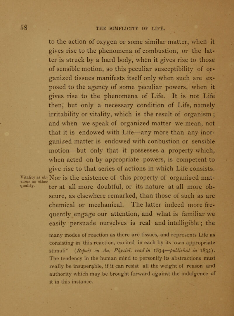 to the action of oxygen or some similar matter, wheil it gives rise to the phenomena of combustion, or the lat- ter is struck by a hard body, when it gives rise to those of sensible motion, so this peculiar susceptibility of or- ganized tissues manifests itself only when such are ex^ posed to the agency of some peculiar powers, when it gives rise to the phenomena of Life. It is not Life then, but only a necessary condition of Life, namely irritability or vitality, which is the result of organism ; and when we speak of organized matter we mean, not that it is endowed with Life—any more than any inor^ ganized matter is endowed with conbustion or sensible motion—but only that it possesses a property which, when acted on by appropriate powers, is competent to give rise to that series of actions in which Life consists. Vitality as Ob-Xor is the existence of this property of orranized mat- vious as other a i ^ o quality. ^gj. ^^ ^\i j^orc doubtful, or its nature at all more ob- scure, as elsewhere remarked, than those of such as are chemical or mechanical. The latter indeed more fre- quently engage our attention, and what is familiar we easily persuade ourselves is real and intelligible ; the many modes of reaction as there are tissues, and represents Life as consisting- in this reaction, excited in each by its own appropriate stimuli {jRepor/ on An. Physiol, read in 1834—ptihlished in 1835). The tendency in the human mind to personify its abstractions must really be insuperable, if it can resist all the weight of reason and authority which may be brought forward against the indulgence of it in this instance^