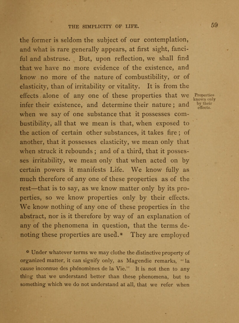 the former is seldom the subject of our contemplation, and what is rare generally appears, at first sight, fanci- ful and abstruse. But, upon reflection, we shall find that we have no more evidence of the existence, and know no more of the nature of combustibility, or of elasticity, than of irritability or vitality. It is from the effects alone of any one of these properties that we Properties ■^ ^ ^ known only infer their existence, and determine their nature ; and %f^^^'' when we say of one substance that it possesses com- bustibility, all that we mean is that, when exposed to the action of certain other substances, it takes fire ; of another, that it possesses elasticity, we mean only that when struck it rebounds ; and of a third, that it posses- ses irritability, we mean only that when acted on by certain powers it manifests Life. We know fully as much therefore of any one of these properties as of the rest—that is to say, as we know matter only by its pro- perties, so we know properties only by their effects. We know nothing of any one of these properties in the abstract, nor is it therefore by way of an explanation of any of the phenomena in question, that the terms de- noting these properties are used.* They are employed ^ Under whatever terms we may clothe the distinctive property of organized matter, it can signify only, as Magendie remarks,  la cause inconnue des phenomenes de la Vie. It is not then to any thing that we understand better than these phenomena, but to something which we do not understand at all, that we refer when