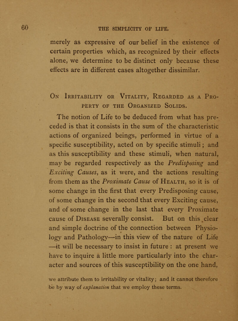merely as expressive of our belief in the existence of certain properties which, as recognized by their effects alone, we determine to be distinct only because these effects are in different cases altogether dissimilar. On Irritability or Vitality, Regarded as a Pro- perty OF THE Organized Solids. The notion of Life to be deduced from what has pre- ceded is that it consists in the sum of the characteristic actions of organized beings, performed in virtue of a specific susceptibility, acted on by specific stimuli; and as this susceptibility and these stimuli, when natural, may be regarded respectively as the Predisposing and Exciting Causes^ as it were, and the actions resulting from them as the Proximate Cause of Health, so it is of some change in the first that every Predisposing cause, of some change in the second that every Exciting cause, and of some change in the last that every Proximate cause of Disease severally consist. But on this clear and simple doctrine of the connection between Physio- logy and Pathology—in this view of the nature of Life —it will be necessary to insist in future : at present we have to inquire a little more particularly into the char- acter and sources of this susceptibility on the one hand, we attribute them to irritability or vitality; and it cannot therefore be by way of explanation that we employ these terms.