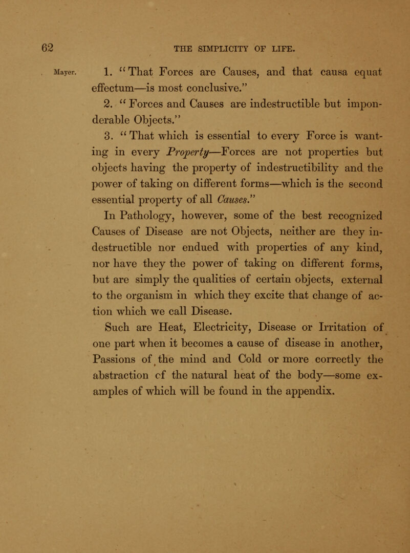 Mayer. 1. ^^ That ForcGS are Causes, and that causa equat efFectum—is most conclusive. 2. '^ Forces and Causes are indestructible but impon- derable Objects. 3. '* That which is essential to every Force is want- ing in every Frojperty—Forces are not properties but objects having the property of indestructibility and the power of taking on different forms—which is the second essential property of all Causes.'' In Pathology, however, some of the best recognized Causes of Disease are not Objects, neither are they in- destructible nor endued with properties of any kind, nor have they the power of taking on different forms, but are simply the qualities of certain objects, external to the organism in which they excite that change of ac- tion which we call Disease. Such are Heat, Electricity, Disease or Irritation of one part when it becomes a cause of disease in another, Passions of the mind and Cold or more correctly the abstraction of the natural heat of the body—some ex- amples of which will be found in the appendix.
