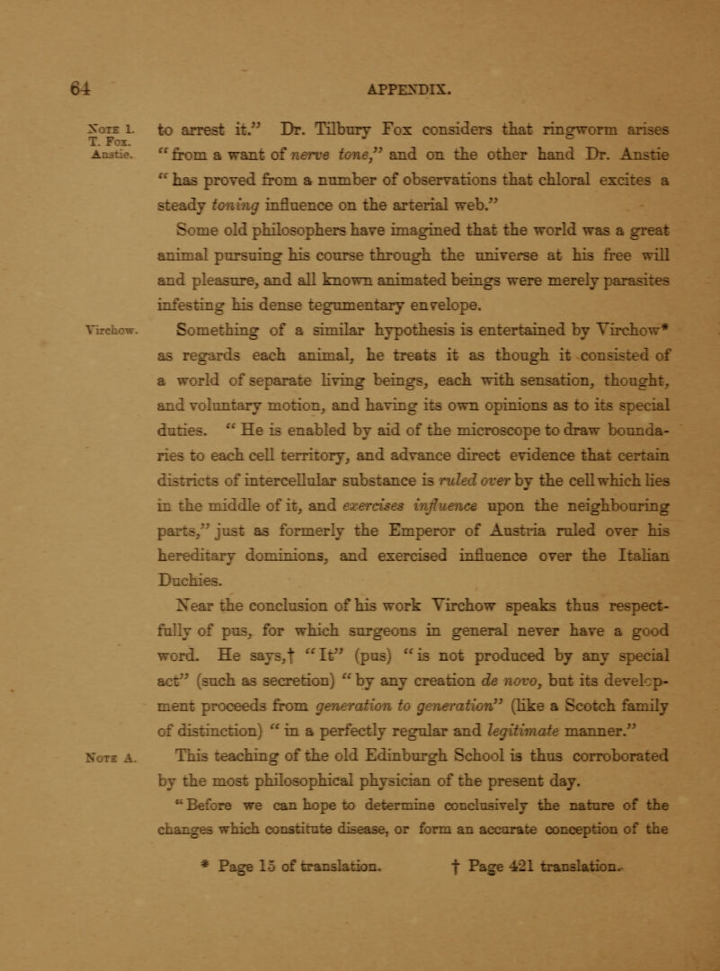 Note 1. T. Fox. Anstie. Virchow. Note A. to arrest it. Dr. Tilbury Fox considers that ringworm arises  from a want of nerve tone/' and on the other hand Dr. Anstie  has proved from a number of observations that chloral excites a steady toning influence on the arterial web. Some old philosophers have imagined that the world was a great animal pursuing his course through the universe at his free will and pleasure, and all known animated beings were merely parasites infesting his dense tegumentary envelope. Something of a similar hypothesis is entertained by Yirchow* as regards each animal, he treats it as though it consisted of a world of separate Kving beings, each with sensation, thought, and voluntary motion, and having its own opinions as to its special duties.  He is enabled by aid of the microscope to draw bounda- ries to each cell territory, and advance direct evidence that certain districts of intercellular substance is ruled over hj the cell which lies in the middle of it, and exercises influence upon the neighbouring parts, just as formerly the Emperor of Austria ruled over his hereditary dominions, and exercised influence over the Italian Duchies. Near the conclusion of his work Yirchow speaks thus respect- fally of pus, for which surgeons in general never have a good word. He says,t It^' (p^s) is not produced by any special acf^ (such as secretion)  by any creation de novo, but its develop- ment proceeds from generation to generation'^ (like a Scotch family of distinction)  in a perfectly regular and legitimate manner. This teaching of the old Edinburgh School is thus corroborated by the most philosophical physician of the present day.  Before we can hope to determine conclusively the nature of the changes which constitute disease, or form an accurate conception of the * Page 15 of translation. t Page 421 translation.-