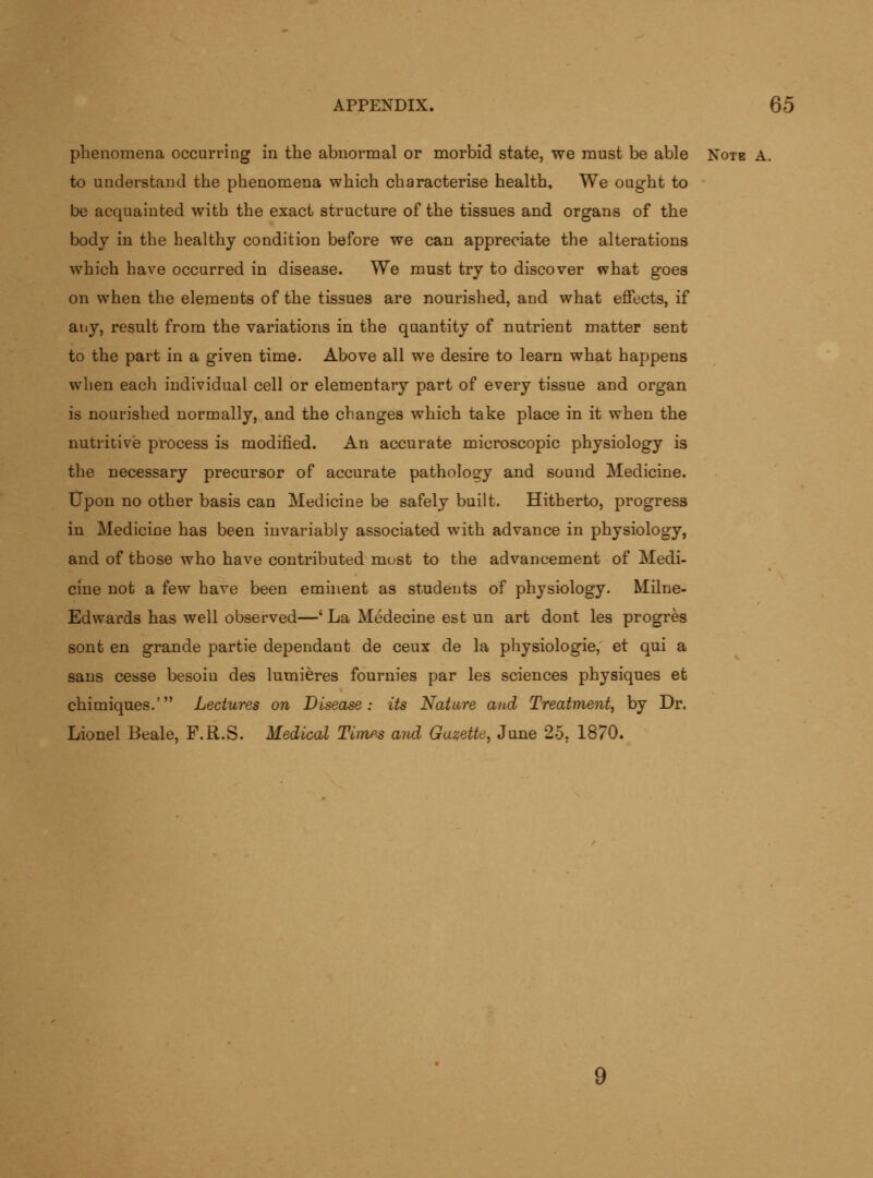 phenomena occurring in the abnormal or morbid state, we must be able Note A. to understand the phenomena which characterise health. We ought to be acquainted with the exact structure of the tissues and organs of the body in the healthy condition before we can appreciate the alterations which have occurred in disease. We must try to discover what goes on when the elements of the tissues are nourished, and what effects, if any, result from the variations in the quantity of nutrient matter sent to the part in a given time. Above all we desire to learn what happens when each individual cell or elementary part of every tissue and organ is nourished normally, and the changes which take place in it when the nutritive process is modified. An accurate microscopic physiology is the necessary precursor of accurate pathology and sound Medicine, tipon no other basis can Medicine be safely built. Hitherto, progress in Medicine has been invariably associated with advance in physiology, and of those who have contributed most to the advancement of Medi- cine not a few have been eminent as students of physiology. Milne- Edwards has well observed—'La Medecine est un art dout les progres sont en grande partie dependant de ceux de la physiologic, et qui a sans cesse besoin des lumieres fournies par les sciences physiques et chimiques.' Lectures on Disease: its Nature and Treatment, by Dr. Lionel Beale, F.R.S. Medical Times and Gazette, June 25, 1870. 9