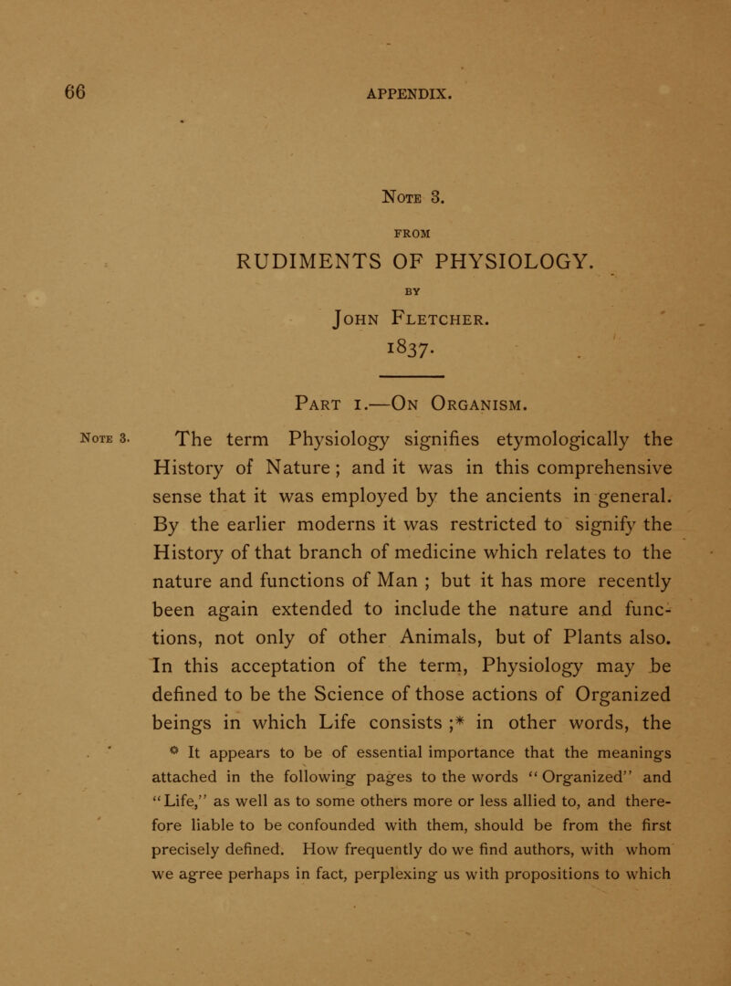 Note 3. FROM RUDIMENTS OF PHYSIOLOGY. BY John Fletcher. 1837. Part i.—On Organism. Note 3. The term Physiology signifies etymologically the History of Nature ; and it was in this comprehensive sense that it was employed by the ancients in general. By the earlier moderns it was restricted to signify the History of that branch of medicine which relates to the nature and functions of Man ; but it has more recently been again extended to include the nature and func- tions, not only of other Animals, but of Plants also. In this acceptation of the term, Physiology may be defined to be the Science of those actions of Organized beings in which Life consists ;* in other words, the ''•' It appears to be of essential importance that the meanings attached in the following pages to the words ''Organized and ''Life, as well as to some others more or less allied to, and there- fore liable to be confounded with them, should be from the first precisely defined. How frequently do we find authors, with whom we agree perhaps in fact, perplexing us with propositions to which