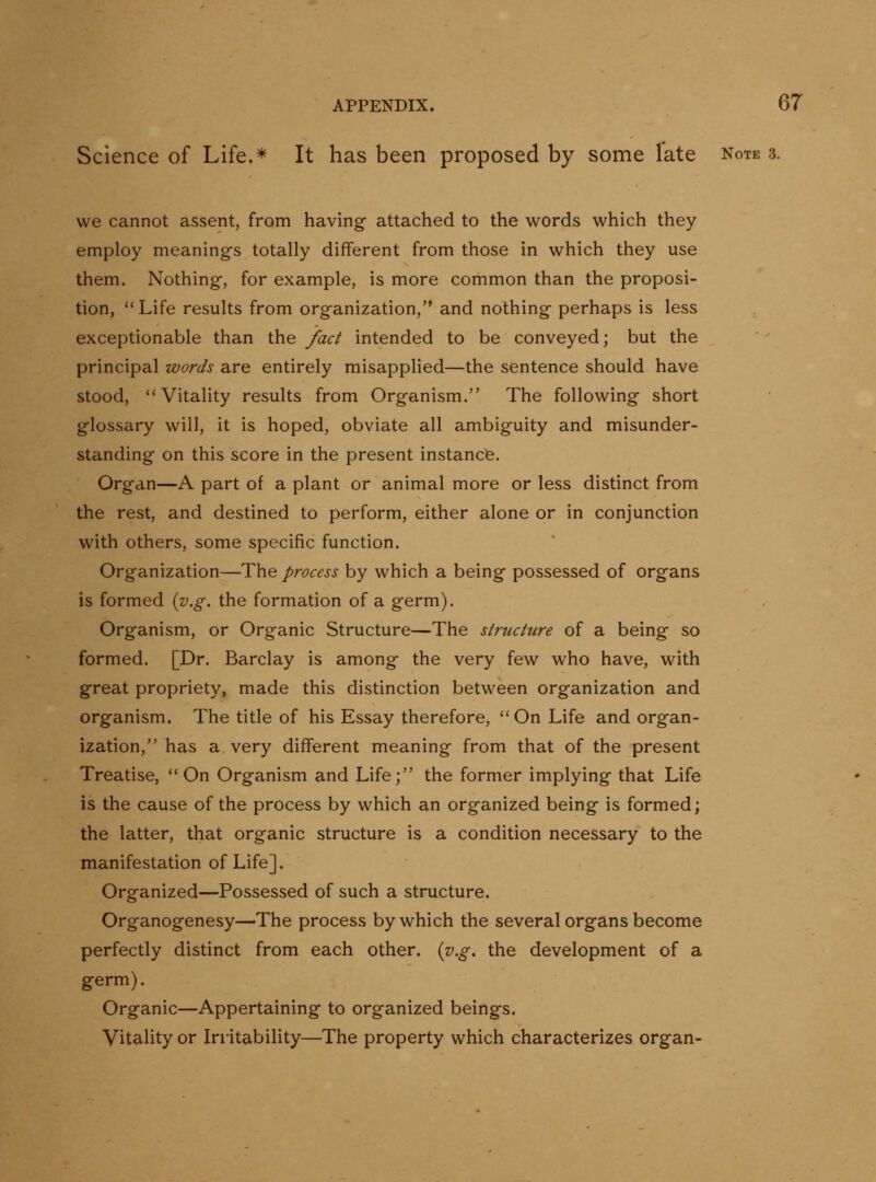 Science of Life.* It has been proposed by some late Note 3. we cannot assent, from having attached to the words which they employ meanings totally different from those in which they use them. Nothing, for example, is more common than the proposi- tion, Life results from organization, and nothing perhaps is less exceptionable than the fact intended to be conveyed; but the principal words are entirely misapplied—the sentence should have stood, ''Vitality results from Organism. The following short glossary will, it is hoped, obviate all ambiguity and misunder- standing on this score in the present instance. Organ—A part of a plant or animal more or less distinct from the rest, and destined to perform, either alone or in conjunction with others, some specific function. Organization—The process by which a being possessed of organs is formed {y.g. the formation of a germ). Organism, or Organic Structure—The structure of a being so formed. [Dr. Barclay is among the very few who have, with great propriety, made this distinction between organization and organism. The title of his Essay therefore, On Life and organ- ization, has a very different meaning from that of the present Treatise, On Organism and Life; the former implying that Life is the cause of the process by which an organized being is formed; the latter, that organic structure is a condition necessary to the manifestation of Life]. Organized—Possessed of such a structure. Organogenesy—The process by which the several organs become perfectly distinct from each other, {v.g. the development of a germ). Organic—Appertaining to organized beings. Vitality or Irritability—The property which characterizes organ-
