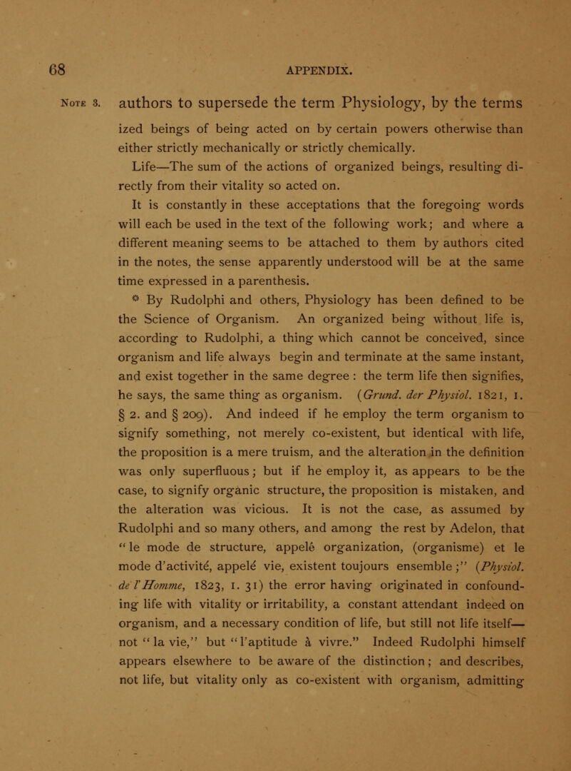 Note 3. authors to Supersede the term Physiology, by the terms ized beings of being acted on by certain powers otherwise than either strictly mechanically or strictly chemically. Life—The sum of the actions of organized beings, resulting di- rectly from their vitality so acted on. It is constantly in these acceptations that the foregoing words will each be used in the text of the following work; and where a different meaning seems to be attached to them by authors cited in the notes, the sense apparently understood will be at the same time expressed in a parenthesis. '•' By Rudolphi and others, Physiology has been defined to be the Science of Organism. An organized being without life is, according to Rudolphi, a thing which cannot be conceived, since organism and life always begin and terminate at the same instant, and exist together in the same degree : the term life then signifies, he says, the same thing as organism. {Grund. der Physiol. 1821, i. § 2. and § 209). And indeed if he employ the term organism to signify something, not merely co-existent, but identical with life, the proposition is a mere truism, and the alteration in the definition was only superfluous; but if he employ it, as appears to be the case, to signify organic structure, the proposition is mistaken, and the alteration was vicious. It is not the case, as assumed by Rudolphi and so many others, and among the rest by Adelon, that *' le mode de structure, appele organization, (organisme) et le mode d'activite, appele vie, existent toujours ensemble ; {Physiol, de THonime, 1823, i. 31) the error having originated in confound- ing life with vitality or irritability, a constant attendant indeed on organism, and a necessary condition of life, but still not life itself— not'* la vie, but''I'aptitude a vivre. Indeed Rudolphi himself appears elsewhere to be aware of the distinction; and describes, not life, but vitality only as co-existent with organism, admitting