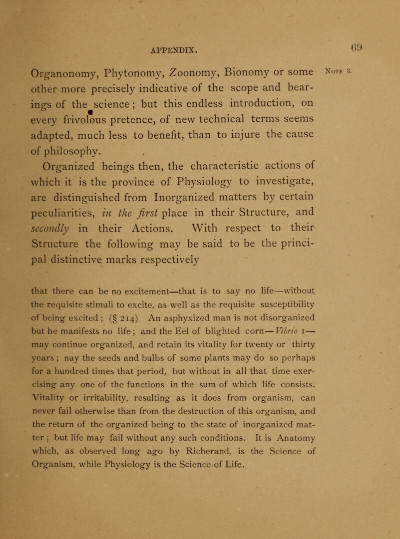 Organonomy, Phytonomy, Zoonomy, Bionomy or some Note a. other more precisely indicative of the scope and bear- ings of the science ; but this endless introduction, on every frivolous pretence, of new technical terms seems adapted, much less to benefit, than to injure the cause of philosophy. Organized beings then, the characteristic actions of which it is the province of Physiology to investigate, are distinguished from Inorganized matters by certain peculiarities, in the first place in their Structure, and secondly in their Actions. With respect to their Structure the following may be said to be the princi- pal distinctive marks respectively that there can be no excitement—that is to say no life—without the requisite stimuH to excite, as well as the requisite susceptibility of being- excited ; (§ 214) An asphyxized man is not disorganized but he manifests no life; and the Eel of blighted corn—Vibrio i—■ may continue organized, and retain its vitality for twenty or thirty years; nay the seeds and bulbs of some plants may do so perhaps for a hundred times that period, but without in all that time exer- cising any one of the functions in the sum of which life consists. Vitality or irritability, resulting as it does from organism, can never fail otherwise than from the destruction of this organism, and the return of the organized being to the state of inorganized mat- ter ; but life may fail without any such conditions. It is Anatomy which, as observed long ago by Richerand, is the Science of Organism, while Physiology is the Science of Life.