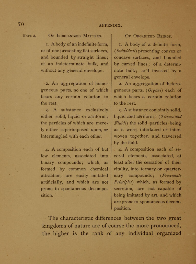 Note 3. Of Inorganized Matters. 1. A body of an indefinite form, or of one presenting-flat surfaces, and bounded by straight lines; of an indeterminate bulk, and without any general envelope. 2. An aggregation of homo- geneous parts, no one of which bears any certain relation to the rest. 3. A substance exclusively either solid, liquid or aeriform ; the particles of which are mere- ly either superimposed upon, or intermingled with each other. 4. A composition each of but few elements, associated into binary compounds; which, as formed by common chemical attraction, are easily imitated artificially, and which are not prone to spontaneous decompo- sition. Of Organized Beings. 1. A body of a definite form, {^Individual) presenting convex or concave surfaces, and bounded by curved lines; of a determi- nate bulk; and invested by a general envelope. 2. An aggregation of hetero- geneous parts, {Organs) each of which bears a certain relation to the rest. 3. A substance conjointly solid, liquid and aeriform; {^Tissuesand Fluids) the solid particles being as it were, interlaced or inter- woven together, and traversed by the fluid. * 4. A composition each of se- veral elements, associated, at least after the cessation of their vitality, into ternary or quarter- nary compounds; {^Proximate Principles) which, as formed by secretion, are not capable of being imitated by art, and which are prone to spontaneous decom- position. The characteristic differences between the two great kingdoms of nature are of course the more pronounced, the higher is the rank of any individual organized