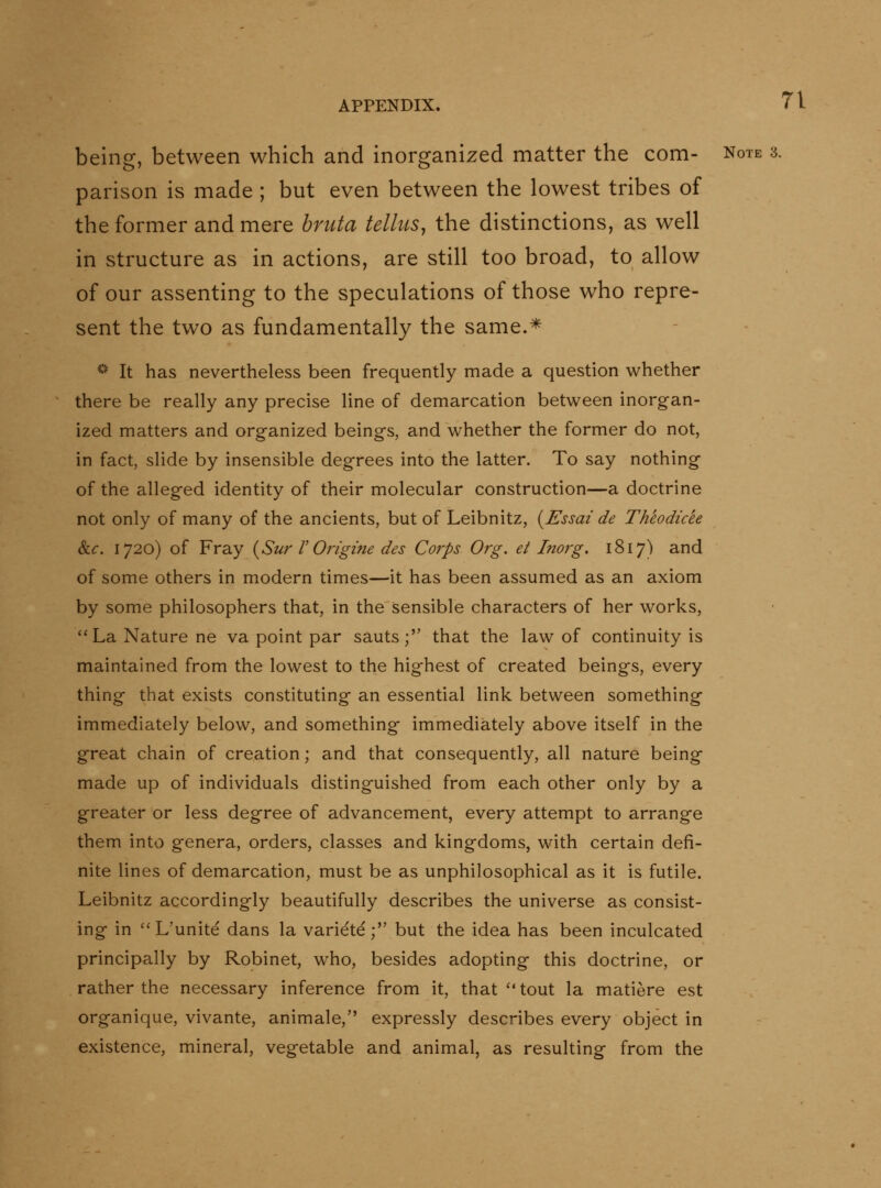 being, between which and inorganized matter the com- note 3. parison is made ; but even between the lowest tribes of the former and mere briita telluSy the distinctions, as well in structure as in actions, are still too broad, to allow of our assenting to the speculations of those who repre- sent the two as fundamentally the same.* ^*' It has nevertheless been frequently made a question whether there be really any precise line of demarcation between inorgan- ized matters and organized beings, and whether the former do not, in fact, slide by insensible degrees into the latter. To say nothing of the alleged identity of their molecular construction—a doctrine not only of many of the ancients, but of Leibnitz, {JEssai de Theodicee &.C. 1720) of Fray {Sur V Origme des Corps Org. et Inorg. 1817) and of some others in modern times—it has been assumed as an axiom by some philosophers that, in the sensible characters of her works, ''La Nature ne va point par sauts; that the law of continuity is maintained from the lowest to the highest of created beings, every thing that exists constituting an essential link between something immediately below, and something immediately above itself in the great chain of creation; and that consequently, all nature being made up of individuals distinguished from each other only by a greater or less degree of advancement, every attempt to arrange them into genera, orders, classes and kingdoms, with certain defi- nite lines of demarcation, must be as unphilosophical as it is futile. Leibnitz accordingly beautifully describes the universe as consist- ing in L'unite dans la variete; but the idea has been inculcated principally by Robinet, who, besides adopting this doctrine, or rather the necessary inference from it, that ''tout la matiere est organique, vivante, animale, expressly describes every object in existence, mineral, vegetable and animal, as resulting from the