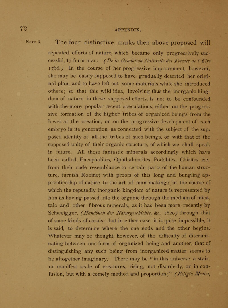 Note 3. The four distinctive marks then above proposed will repeated efforts of nature, which became only progressively suc- cessful, to form man. (Be la Gradation Natiirelle des Formes de VEire 1768 J In the course of her progressive improvement, however, she may be easily supposed to have gradually deserted her origi- nal plan, and to have left out some materials while she introduced others; so that this wild idea, involving thus the inorganic king- dom of nature in these supposed efforts, is not to be confounded with the more popular recent speculations, either on the progres- sive formation of the higher tribes of organized beings from the lower at the creation, or on the progressive development of each embryo in its generation, as connected with the subject of the sup- posed identity of all the tribes of such beings, or with that of the supposed unity of their organic structure, of which we shall speak in future. All those fantastic minerals accordingly which have been called Encephalites, Ophthalmolites, Podolites, Chirites &c. froni their rude resemblance to certain parts of the human struc- ture, furnish Robinet with proofs of this long and bungling ap- prenticeship of nature to the art of man-making; in the course of which the reputedly inorganic kingdom of nature is represented by him as having passed into the organic through the medium of mica, talc and other fibrous minerals, as it has been more recently by Schweigger, (Handhuch der Naiurgeschichie, &c. 1820^ through that of some kinds of corals: but in either case it is quite impossible, it is said, to determine where the one ends and the other begins. Whatever may be thought, however, of the difficulty of discrimi- nating between one form of organized being and another, that of distinguishing any such being from inorganized matter seems to be altogether imaginary. There may be '' in this universe a stair, or manifest scale of creatures, rising, not disorderly, or in con- fusion, but with a comely method and proportion; (Religio Medici^