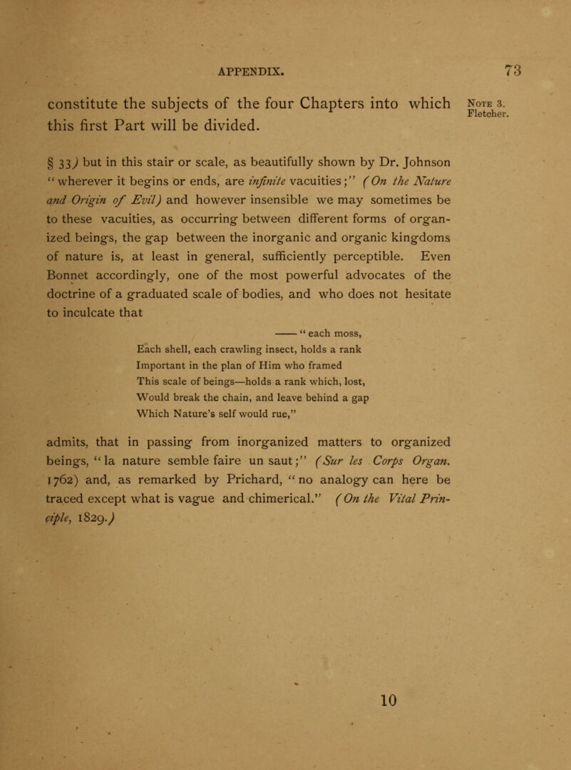 constitute the subjects of the four Chapters into which note 3. , , , Fletcher. this first Part will be divided. § 33) but in this stair or scale, as beautifully shown by Dr. Johnson *'wherever it begins or ends, are infinite vacuities; (On the Nature and Origin of Evil) and however insensible we may sometimes be to these vacuities, as occurring- between different forms of organ- ized beings, the gap between the inorganic and organic kingdoms of nature is, at least in general, sufficiently perceptible. Even Bonnet accordingly, one of the most powerful advocates of the doctrine of a graduated scale of bodies, and who does not hesitate to inculcate that each moss, Each shell, each crawling insect, holds a rank Important in the plan of Him who framed This scale of beings—holds a rank which, lost, Would break the chain, and leave behind a gap Which Nature's self would rue, admits, that in passing from inorganized matters to organized beings, la nature semble faire un saut; (Sur les Corps Organ, 1762) and, as remarked by Prichard, no analogy can here be traced except what is vague and chimerical. (On the Vital Prin- ciple, 1829.^ 10
