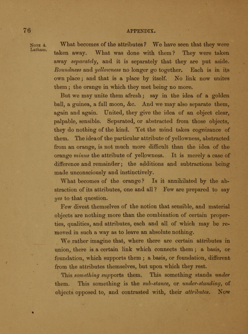 Note 4. What becomes of tiie attributes ? We have seen that they were taken away. What was done with them? They were taken away separately, and it is separately that they are put aside. Roundness and yellowness no longer go together. Each is in its own place; and that is a place by itself. No link now unites them; the orange in which they met being no more. But we may unite them afresh; say in the idea of a golden ballj a guinea, a full moon, &c. And we may also separate them, again and again. United, they give the idea of an object clear, palpable, sensible. Separated, or abstracted from those objects, they do nothing of the kind. 'Yet the mind takes cognizance of them. The idea of the particular attribute of yellowness, abstracted from an orange, is not muck more difficult than the idea of the orange minus the attribute of yellowness. It is merely a case of difference and remainder; the additions and subtractions being made unconsciously and instinctively. Wkat becomes of the orange ? Is it annihilated by the ab- straction of its attributes, one and all ? Few are prepared to say yes to that question. Few divest themselves of the notion that sensible, and material objects are nothing more than the combination of certain proper- ties, qualities, and attributes, each and all of which may be re- moved in such a way as to leave an absolute nothing. We rather imagine that, where there are certain attributes in union, there is a certain link which connects them; a basis, or foundation, which supports them ; a basis, or foundation, different from the attributes themselves, but upon which they rest. This something supiports them. This something stands under them. This something is the suh-stancej or under-standing, of objects opposed to, and contrasted withj their attributes. Now