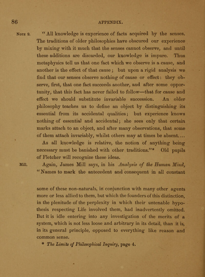 Note 9. ^'All knowledge is experience of facts acquired by the senses. The traditions of older philosophies have obscured our experience by mixing with it much that the senses cannot observe_, and until these additions are discarded, our knowledge is impure. Thus metaphysics tell us that one fact which we observe is a cause, and another is the effect of that cause ; but upon a rigid analysis we find that our senses observe nothing of cause or effect: they ob- serve, first, that one fact succeeds another, and after some oppor- tunity, that this fact has never failed to follow—^that for cause and effect we should substitute invariable succession. An older philosophy teaches us to define an object by distinguishing its essential from its accidental qualities; but experience knows nothing of essential and accidental; she sees only that certain marks attach to an object, and after many observations, that some of them attach invariably, whilst others may at times be absent As all knowledge is relative, the notion of anything being necessary must be banished with other traditions/^* Old pupils of Fletcher will recognize these ideas. Mill. Again, James Mill says, in his Analysis of the Human Mind, Names to mark the antecedent and consequent in all constant some of these non-naturals, in conjunction with many other agents more or less allied to them, but which the founders of this distinction, in the plenitude of the perplexity in which their untenable hypo- thesis respecting Life involved them, had inadvertently omitted. But it is idle entering into any investigation of the merits of a system, which is not less loose and arbitrary in its detail, than it is, in its general principle, opposed to everything like reason and common sense. * The Limits of Philosophical Inquiry, page 4.