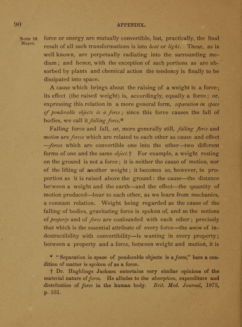 Note 10. force or energy are mutually convertible, but, practically, the final result of all such transformations is into heat or light. Thes.e, as is well known, are perpetually radiating into the surrounding me- dium ; and hence, with the exception of such portions as are ab- sorbed by plants and chemical action the tendency is finally to be dissipated into space. A cause which brings about the raising of a weight is a force; its effect (the raised weight) is, accordingly, equally a force; or, expressing this relation in a more general form, separation in space of ponderable objects is a force; since this force causes the fall of bodies, we call \\. falling force S' Falling force and fall, or, more generally still, falling force and motion diVe forces which are related to each other as cause and effect —forces which are convertible one into the other—two different- forms of one and the same object.-\ For example, a weight resting on the ground is not a force; it is neither the cause of motion, nor of the lifting of another weight; it becomes so, however, in pro- portion as it is raised above the ground : the cause—the distance between a weight and the earth—and the effect—the quantity of motion produced—bear to each other, as we learn from mechanics, a constant relation. Weight being regarded as the cause of the falling of bodies, gravitating force is spoken of, and so the notions of property Siud of force a.re confounded with each other; precisely that which is the essential attribute of every force—the union of in- destructibility with convertibility—is wanting in every property; between a property and a force, between weight and motion, it is * Separation in space of ponderable objects is a/orce, here a con- dition of matter is spokeu of as a force. f Dr. Hughlings Jackson entertains very similar opinions of the material nature of force. He alludes to the absorption, expenditure and distribution of force in the human body. Brit. Med. Journal, 1873, p. 531.