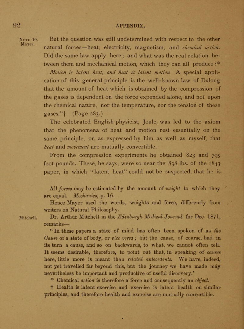 Note 10. Mayer. But the question was still undetermined with respect to the other natural forces—heat, electricity, magnetism, and chemical action. Did the same law apply here; and what was the real relation be- tween them and mechanical motion, which they can all produce .^^^ Motion is latent heat, and heat is latent motion A special appli- cation of this general principle is the well-known law of Dulong that the amount of heat which is obtained by the compression of the gases is dependent on the force expended alone, and not upon the chemical nature, nor the temperature, nor the tension of these gases.f (Page 283.) The celebrated English physicist. Joule, was led to the axiom that the phenomena of heat and motion rest essentially on the same principle, or, as expressed by him as well as myself, that heat and movement dire mutually convertible. From the compression experiments he obtained 823 and 795 foot-pounds. These, he says, were so near the 838 lbs. of the 1843 paper, in which latent heat could not be suspected, that he is All forces may be estimated by the amount of weight to which they are equal. Mechanics, p. 16. Hence Mayer used the words, weights and force, differently from writers on Natural Philosophy. Mitchell. Dr. Arthur Mitchell in the Edinburgh Medical Journal for Dec. 1871, remarks— In these papers a state of mind has often been spoken of as the Cause of a state of body, or vice versa; but the cause, of course, had in its turn a cause, and so on backwards, to what, we cannot often tell. It seems desirable, therefore, to point out that, in speaking of causes here, little more is meant than related antecedents. We have, indeed, not yet travelled far beyond this, but the journey we have made may nevertheless be important and productive of useful discovery. '•'' Chemical action is therefore a force and consequently an ohject. f Health is latent exercise and exercise is latent health on similar principles, and therefore health and exercise are mutually convertible.