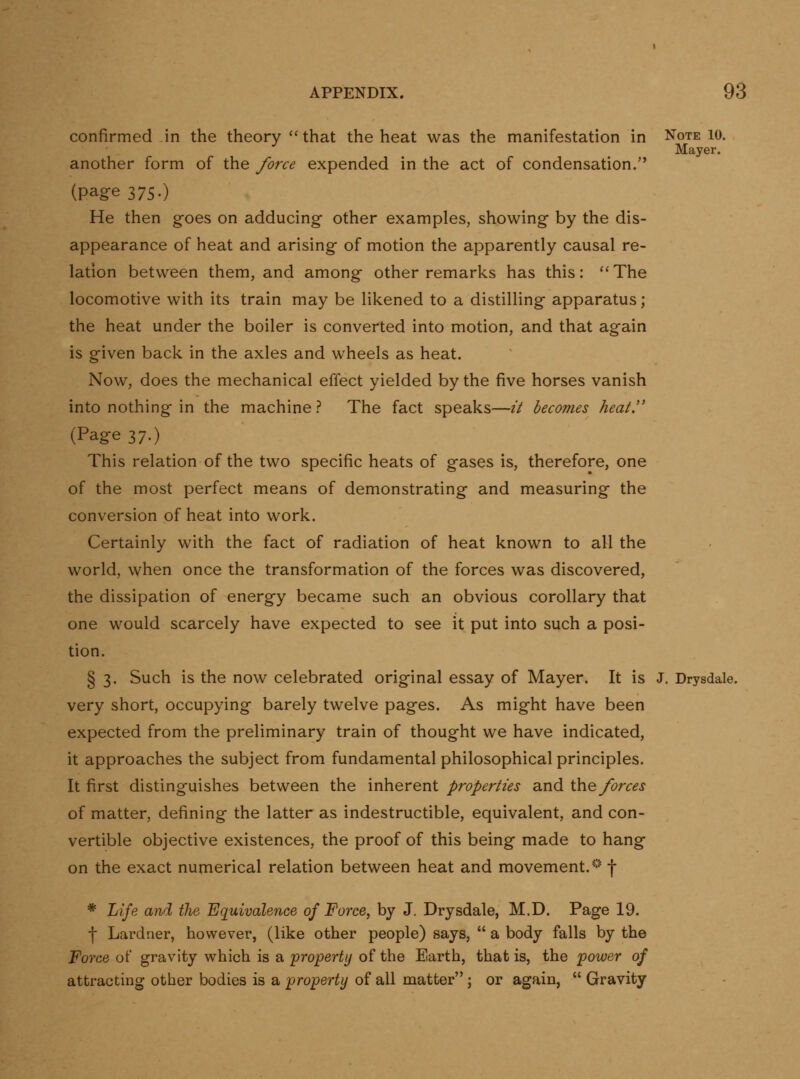 confirmed in the theory that the heat was the manifestation in Note lo. Mayer. another form of the force expended in the act of condensation. (page 375.) He then goes on adducing other examples, showing by the dis- appearance of heat and arising- of motion the apparently causal re- lation between them, and among other remarks has this: ''The locomotive with its train may be likened to a distilling apparatus; the heat under the boiler is converted into motion, and that again is given back in the axles and wheels as heat. Now, does the mechanical effect yielded by the five horses vanish into nothing in the machine? The fact speaks—it becomes heat'' (Page 37.) This relation of the two specific heats of gases is, therefore, one of the most perfect means of demonstrating and measuring the conversion of heat into work. Certainly with the fact of radiation of heat known to all the world, when once the transformation of the forces was discovered, the dissipation of energy became such an obvious corollary that one would scarcely have expected to see it put into such a posi- tion. § 3. Such is the now celebrated original essay of Mayer. It is J. Drysdale. very short, occupying barely twelve pages. As might have been expected from the preliminary train of thought we have indicated, it approaches the subject from fundamental philosophical principles. It first distinguishes between the inherent properties and \}ciQ^ forces of matter, defining the latter as indestructible, equivalent, and con- vertible objective existences, the proof of this being made to hang on the exact numerical relation between heat and movement.'*' f * Jjije and the Equivalence of Force, by J. Drysdale, M.D. Page 19. f Lardner, however, (like other people) says, a body falls by the Force of gravity which is a property of the Earth, that is, the power of attracting other bodies is a property of all matter ; or again, Gravity