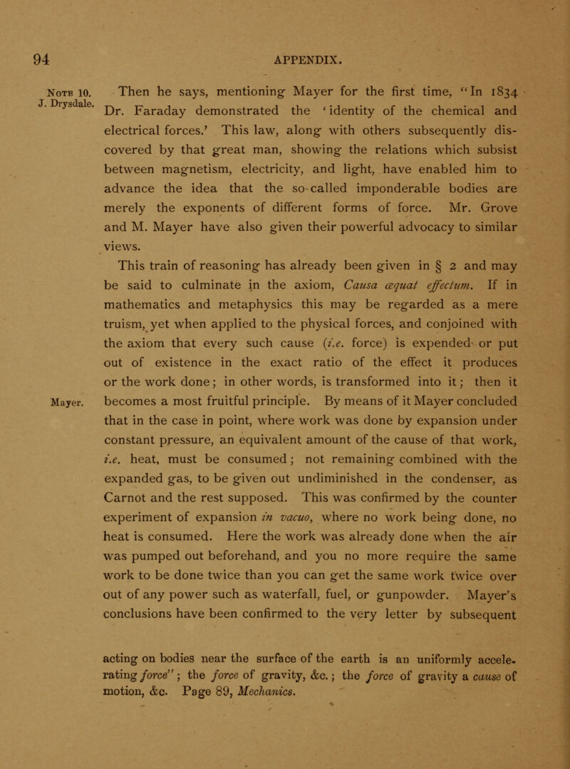 Note 10. Then he says, mentioning Mayer for the first time, ''In 1834 Dr. Faraday demonstrated the ' identity of the chemical and electrical forces.' This law, along with others subsequently dis- covered by that great man, showing the relations which subsist between magnetism, electricity, and light, have enabled him to advance the idea that the so-called imponderable bodies are merely the exponents of different forms of force. Mr. Grove and M. Mayer have also given their powerful advocacy to similar views. This train of reasoning has already been given in § 2 and may be said to culminate in the axiom, Causa cequat effecium. If in mathematics and metaphysics this may be regarded as a mere truism, yet when applied to the physical forces, and conjoined with the axiom that every such cause {i.e. force) is expended- or put out of existence in the exact ratio of the effect it produces or the work done; in other words, is transformed into it; then it Mayer. becomes a most fruitful principle. By means of it Mayer concluded that in the case in point, where work was done by expansion under constant pressure, an equivalent amount of the cause of that work, i.e, heat, must be consumed; not remaining combined with the expanded gas, to be given out undiminished in the condenser, as Carnot and the rest supposed. This was confirmed by the counter experiment of expansion in vacuo, where no work being done, no heat is consumed. Here the work was already done when the air was pumped out beforehand, and you no more require the same work to be done twice than you can get the same work twice over out of any power such as waterfall, fuel, or gunpowder. Mayer's conclusions have been confirmed to the very letter by subsequent acting on bodies near the surface of the earth is an uniformly accele- rating/orce ; the force of gravity, &c.; the jorce of gravity a cause of motion, &c. Page 89, Mechanics,