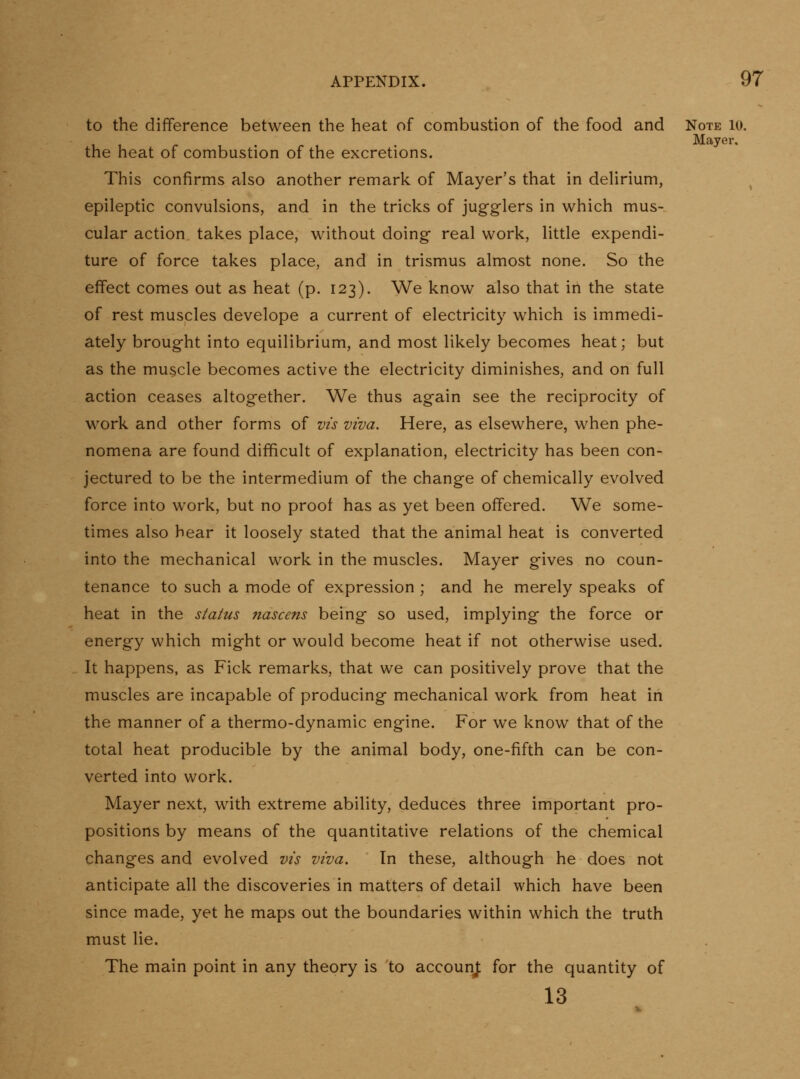 to the difference between the heat of combustion of the food and Note lo. Mayer, the heat of combustion of the excretions. This confirms also another remark of Mayer's that in dehrium, epileptic convulsions, and in the tricks of jugglers in which mus- cular action takes place, without doing real work, little expendi- ture of force takes place, and in trismus almost none. So the effect comes out as heat (p. 123). We know also that in the state of rest muscles develope a current of electricity which is immedi- ately brought into equilibrium, and most likely becomes heat; but as the muscle becomes active the electricity diminishes, and on full action ceases altogether. We thus again see the reciprocity of work and other forms of vis viva. Here, as elsewhere, when phe- nomena are found difficult of explanation, electricity has been con- jectured to be the intermedium of the change of chemically evolved force into work, but no proof has as yet been offered. We some- times also hear it loosely stated that the animal heat is converted into the mechanical work in the muscles. Mayer gives no coun- tenance to such a mode of expression ; and he merely speaks of heat in the status nascens being so used, implying the force or energy which might or would become heat if not otherwise used. It happens, as Fick remarks, that we can positively prove that the muscles are incapable of producing mechanical work from heat in the manner of a thermo-dynamic engine. For we know that of the total heat producible by the animal body, one-fifth can be con- verted into work. Mayer next, with extreme ability, deduces three important pro- positions by means of the quantitative relations of the chemical changes and evolved vis viva. In these, although he does not anticipate all the discoveries in matters of detail which have been since made, yet he maps out the boundaries within which the truth must lie. The main point in any theory is to accounj; for the quantity of 13