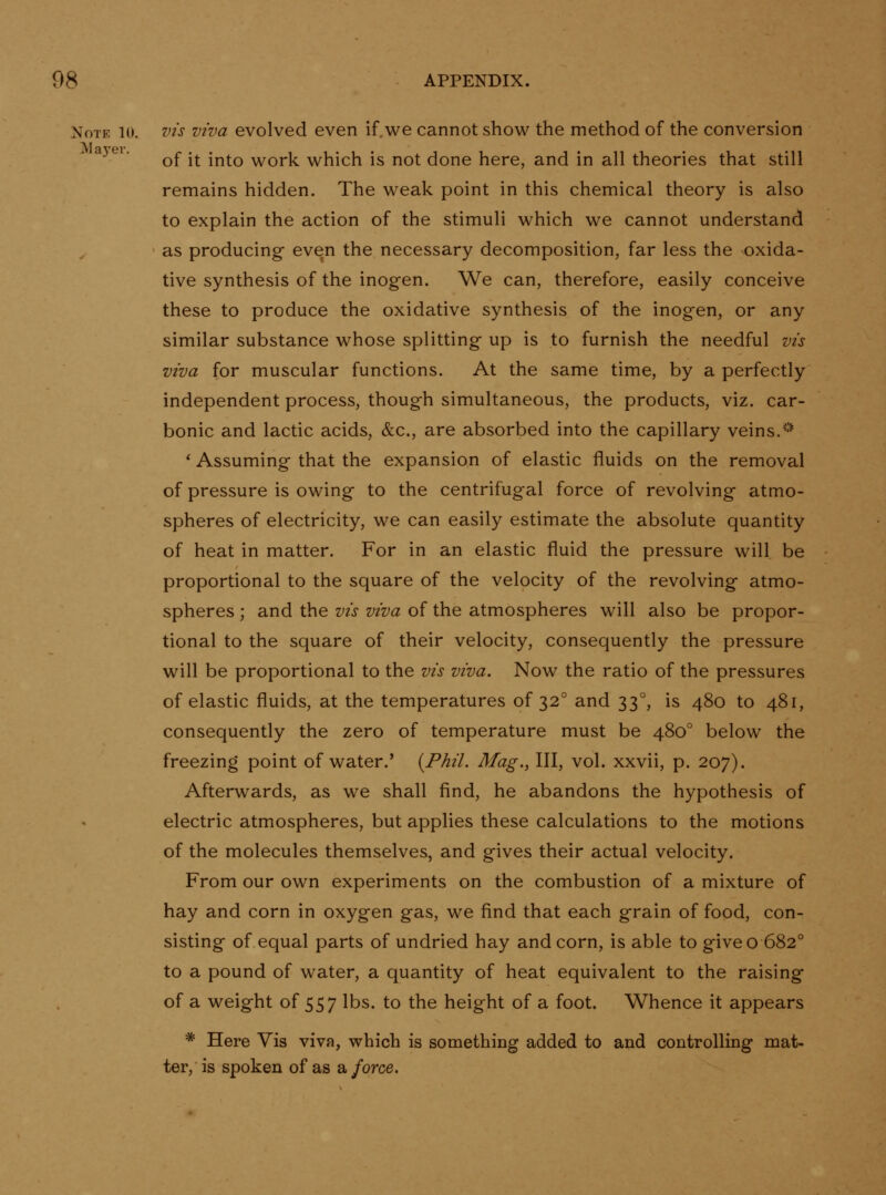 Note 10. vis viva evolved even if. we cannot show the method of the conversion a3ei. ^^ .^ .^^^ work which is not done here, and in all theories that still remains hidden. The weak point in this chemical theory is also to explain the action of the stimuli which we cannot understand as producingf even the necessary decomposition, far less the oxida- tive synthesis of the inogen. We can, therefore, easily conceive these to produce the oxidative synthesis of the inogen, or any similar substance whose splitting up is to furnish the needful vis viva for muscular functions. At the same time, by a perfectly independent process, though simultaneous, the products, viz. car- bonic and lactic acids, &c., are absorbed into the capillary veins.'-'' ' Assuming that the expansion of elastic fluids on the removal of pressure is owing to the centrifugal force of revolving atmo- spheres of electricity, we can easily estimate the absolute quantity of heat in matter. For in an elastic fluid the pressure will be proportional to the square of the velocity of the revolving atmo- spheres ; and the vis viva of the atmospheres will also be propor- tional to the square of their velocity, consequently the pressure will be proportional to the vis viva. Now the ratio of the pressures of elastic fluids, at the temperatures of 32° and 33°, is 480 to 481, consequently the zero of temperature must be 480° below the freezing point of water.' {Phil. Mag., Ill, vol. xxvii, p. 207). Afterwards, as we shall find, he abandons the hypothesis of electric atmospheres, but applies these calculations to the motions of the molecules themselves, and gives their actual velocity. From our own experiments on the combustion of a mixture of hay and corn in oxygen gas, we find that each grain of food, con- sisting of equal parts of undried hay and corn, is able to give o 682° to a pound of water, a quantity of heat equivalent to the raising of a weight of 557 lbs. to the height of a foot. Whence it appears * Here Vis viva, which is something added to and controlling mat- ter, is spoken of as a force.