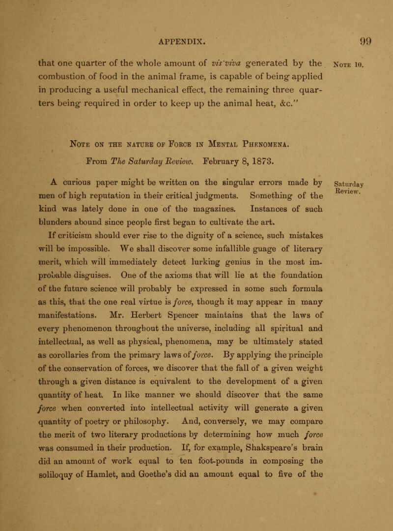 that one quarter of the whole amount of vis'viva generated by the Note lo. combustion of food in the animal frame, is capable of being applied in producing a useful mechanical effect, the remaining three quar- ters being required in order to keep up the animal heat, &c. Note on the nature of Force in Mental Phknomena. From Tlfie Saturday Review. February 8, 1873. A curious paper might be written on the singular errors made by Saturday men of high reputation in their critical judgments. Something of the kind was lately done in one of the magazines. Instances of such blunders abound since people first began to cultivate the art. If criticism should ever rise to the dignity of a science, such mistakes will be impossible. We shall discover some infallible guage of literary merit, which will immediately detect lurking genius in the most im- probable disguises. One of the axioms that will lie at the foundation of the future science will probably be expressed in some such formula as this, that the one real virtue is force, though it may appear in many manifestations. Mr. Herbert Spencer maintains that the laws of every phenomenon throughout the universe, including all spiritual and intellectual, as well as physical, phenomena, may be ultimately stated as corollaries from the primary laws o?force. By applying the principle of the conservation of forces, we discover that the fall of a given weight through a given distance is equivalent to the development of a given quantity of heat. In like manner we should discover that the same force when converted into intellectual activity will generate a given quantity of poetry or philosophy. And, conversely, we may compare the merit of two literary productions by determining how much force was consumed in their production. If, for example, Shakspeare's brain did an amount of work equal to ten foot-pounds in composing the soliloquy of Hamlet, and Goethe's did an amount equal to five of the Review.