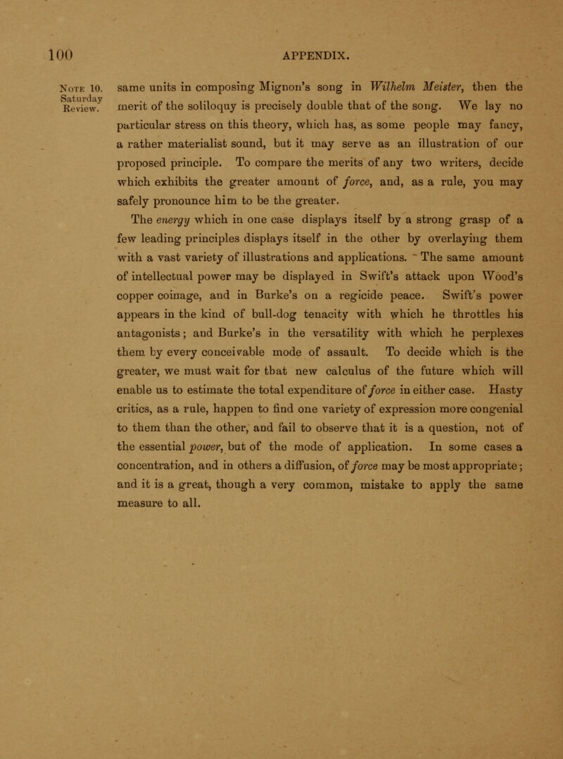 Note 10. same units in composing Mignon's song in Wilhelm Meister, then the Review. merit of the soliloquy is precisely doable that of the song. We lay no particular stress on this theory, which has, as some people may fancy, a rather materialist sound, but it may serve as an illustration of our proposed principle. To compare the merits of any two writers, decide which exhibits the greater amount of force^ and, as a rule, you may safely pronounce him to be the greater. The energy which in one case displays itself by a strong grasp of a few leading principles displays itself in the other by overlayhig them with a vast variety of illustrations and applications. ~ The same amount of intellectual power may be displayed in Swift's attack upon Wood's copper coinage, and in Burke's on a regicide peace. Swift's power appears in the kind of bull-dog tenacity with which he throttles his antagonists; and Burke's in the versatility with which he perplexes them by every conceivable mode of assault. To decide which is the greater, we must wait for that new calculus of the future which will enable us to estimate the total expenditure o? force in either case. Hasty critics, as a rule, happen to find one variety of expression more congenial to them than the other, and fail to observe that it is a question, not of the essential 'power, but of the mode of application. In some cases a concentration, and in others a diffusion, o^ force may be most appropriate; and it is a great, though a very common, mistake to apply the same measure to all.