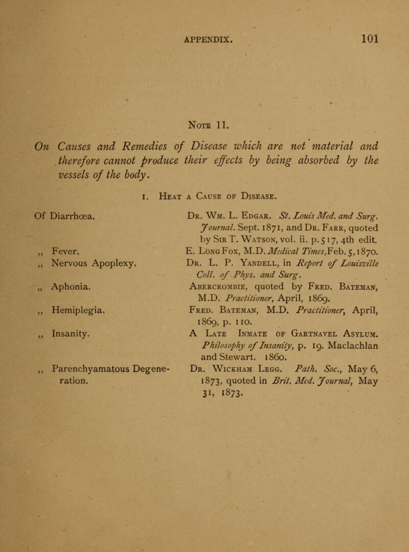 Note 11. On Causes and Remedies of Disease which are not material and therefore cannot produce their effects by being absorbed by the vessels of the body. Of Diarrhoea. ,, Fever. ,, Nervous Apoplexy. „ Aphonia. „ Hemiplegia. y, Insanity. ,, Parenchyamatous Degene- ration. I. Heat a Cause of Disease. Dr. Wm. L. Edgar. St. Louis Med. and Surg. Journal. Sept. 1871, and Dr. Farr, quoted by Sir T. Watson, vol. ii. p. 517, 4th edit. E. Long Fox, M.T). Medical Tim€s,¥eb.$,i?)'jo. Dr. L. p. Yandell, in Report of Louisville Coll. of Phys. and Surg. Abercrombie, quoted by Fred. Bateman, M.D. Practitioner, April, 1869. Fred. Bateman, M.D. Practitioner, April, 1869, p. no. A Late Inmate of Gartnavel Asylum. Philosophy of Insanity, p. 19. Maclachlan and Stewart, i860. Dr. Wickham Legg. Path. Soc, May 6, 1873, quoted in Brit. Med. Journal, May 31, 1873.