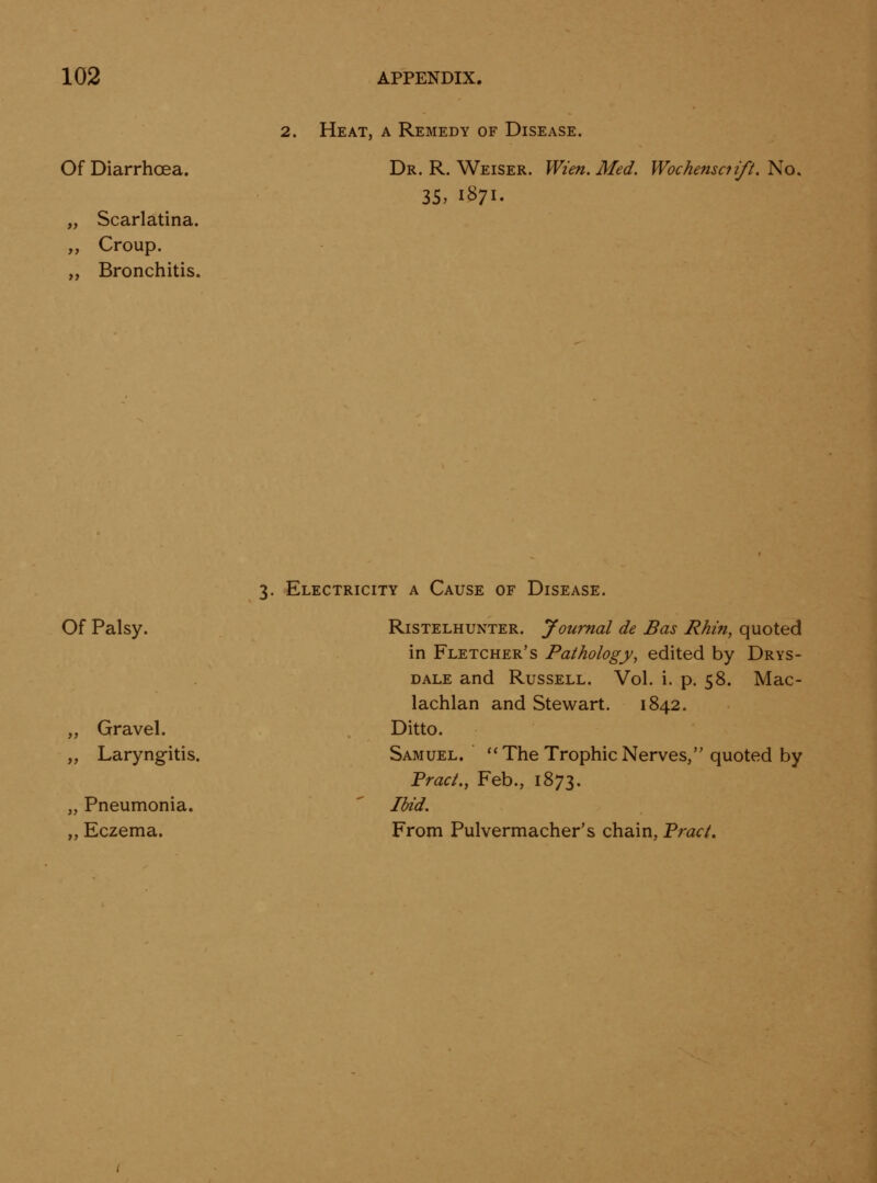 Of Diarrhoea. „ Scarlatina. ,, Croup. „ Bronchitis. 2. Heat, a Remedy of Disease. Dr. R. Weiser. Wi'en. Med. Wochensciift, No. 3S> 1S71. 3. Electricity a Cause of Disease. Of Palsy. „ Gravel. „ Laryngitis. „ Pneumonia. „ Eczema. Ristelhunter. Journal de Bas Rhin, quoted in Fletcher's Pathology, edited by Drys- DALE and Russell. Vol. i. p. 58. Mac- lachlan and Stewart. 1842. Ditto. Samuel. ''The Trophic Nerves, quoted by FracL, Feb., 1873. Ibid. From Pulvermacher's chain, Tract.
