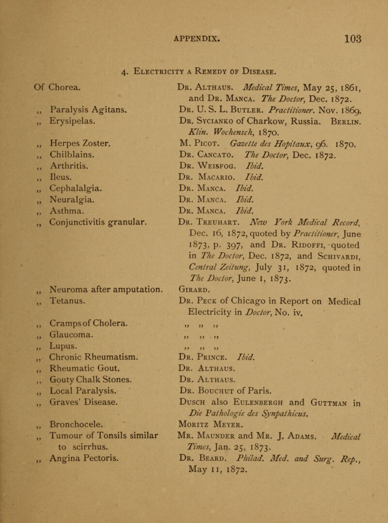 4. Electricity a Remedy of Disease. Of Chorea. Paralysis Agitans. Erysipelas. Herpes Zoster. Chilblains. Arthritis. Ileus, Cephalalgia. Neuralgia. Asthma. Conjunctivitis granular. Neuroma after amputation. Tetanus. Cramps of Cholera. Glaucoma. Lupus. Chronic Rheumatism. Rheumatic Gout. Gouty Chalk Stones. Local Paralysis. Graves' Disease. Bronchocele. Tumour of Tonsils similar to scirrhus. Angina Pectoris. Dr. Althaus. Medical Times, May 25, 1861, and Dr. Manca. The Doctor, Dec. 1872. Dr. U. S. L. Butler. Practitioner. Nov. 1869. Dr. Sycianko of Charkov;^, Russia. Berlin. Klin. Wochensch, 1870. M. PicoT. Gazette des Hopitaux, 96. 1870. Dr. Cancato. The Doctor, Dec. 1872. Dr. Weisfog. Ibid^ Dr. Macario. lUd. Dr. Manca. Ibid. Dr. Manca. Ibid. Dr. Manca. Ibid. Dr. Treuhart. New York Medical Record, Dec. 16, 1872, quoted by Practitioner, June 1873, p. 397, and Dr. Ridoffi, quoted in The Doctor, Dec. 1872, and Schivardi, Central Zeitung, July 31, 1872, quoted in The Doctor, ]\xne i, 1873. GiRARD. Dr. Peck of Chicago in Report on Medical Electricity in Doctor, No. iv. Dr. Prince. Ibid. Dr. Althaus. Dr. Althaus. Dr. Bouchut of Paris. DuscH also EuLENBERGH and Guttman in Die Pathologic des Synpathicus, MoRiTz Meyer. Mr. Maunder and Mr. J. Adams. Medical Times, Jan. 25, 1873. Dr. Beard. Philad. Med. and Surg. Rep., May II, 1872.