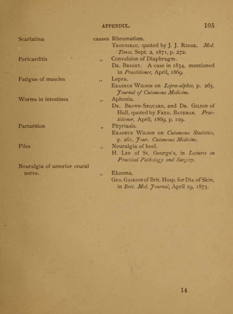 Scarlatina Pericarditis Fatigue of muscles Worms in intestines Parturition Piles Neuralgia of anterior crural nerve. causes Rheumatism. Trousseau, quoted by J. J. Ridge. Med. Times, Sept. 2, 1871, p. 272. ,, Convulsion of Diaphragm. Dr. Bright. A case in 1834, mentioned in Practitioner, April, 1869. „ Lepra. Erasmus Wilson on Lepra-alphos, p. 265, Journal of Cutaneous Medicine. ,, Aphonia. Dr. Brown-Sequard, and Dr. Gilson of Hull, quoted by Fred. BATEiL\N. Prac- titioner, April, 1869, p. 109. „ Pityriasis. Erasmus Wilson on Cutaneous Statistics, p. 261, your. Cutaneous Medicine. Neuralgia of heel. H. Lee of St. George*s, in Lectures on Practical Pathology and Surgery. ,, Ekzema. GEO.GASKOiNof Brit. Hosp. for Dis. of Skin, in Brit. Med. Journal^ April 19, 1873. u