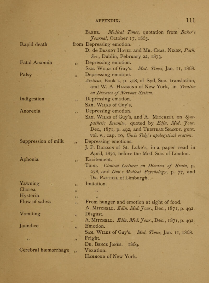 Rapid death Fatal Anaemia Palsy Indigestion Anorexia Suppression of milk Aphonia Yawning Chorea Hysteria Flow of saliva Vomiting Jaundice Cerebral haemorrhage Baker. Medical Times, quotation from Bakers Journal, October 17, 1S63. from Depressing emotion. D. de Brandt Hovel and Mr. Chas. Nixon, Path. Soc, Dublin, February 22, 1873. „ Depressing emotion. Sam. WiLKS of Guy's. Med. Times, Jan. 11, 1868. ,, Depressing emotion. AretcEus, Book i., p. 308, of Syd. Soc. translation, and W. A. Hammond of New York, in Treatise on Diseases of Nervous System. „ Depressing emotion. Sam. Wilks of Guy's. ,, Depressing emotion. Sam. Wilks of Guy's, and A. Mitchell on Sjm- pathetic hisanity, quoted by Edin. Med. Jour. Dec, 1871, p. 492, and Tristram Shandy, gent, vol. v., cap. 10, U7icle Toby s apologetical oration. „ Depressing emotions. J. P. Dickson of St. Luke's, in a paper read in April, 1870, before the Med. Soc. of London. „ Excitement. Todd. Clinical Lectures on Diseases of Brai?t, p. 278, and Dun's Medical Psychology, p. J J, and Dr. Panthel of Limburgh. ,, Imitation. From hunger and emotion at sight of food. A. Mitchell. Edin. Med. Jour., Dec, 1871, p. 492. Disgust. A. Mitchell. Edin. Med. Jour., Dec, 1871, p. 492. Emotion. Sa3i. Wilks of Guy's. Aled. Times, Jan. 11, 1868. Fright. Dr. Bence Jones. 1869. Vexation. Hammond of New York.