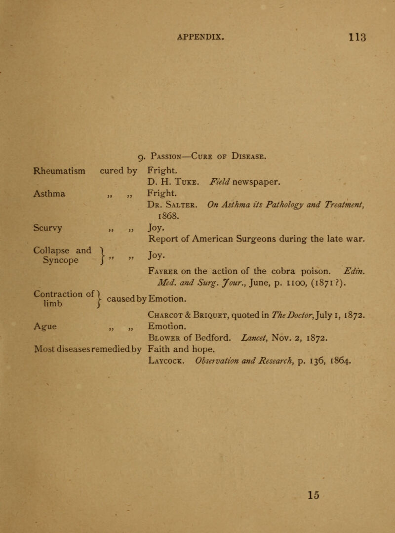 9. Passion—Cure of Disease. Rheumatism cured by Fright. D. H. TuKE. Field newspaper. Asthma „ ,, Fright. Dr. Salter. On Asthma its Pathology and Treatment, 1868. Scurvy „ „ Joy. Report of American Surgeons during the late war. Collapse and \ j Syncope J  *' -^ -^ Fayrer on the action of the cobra poison. Edin. Med. and Surg. Jour., June, p. IIOO, (1871 ?). Contraction of) ju it ^' 1- , \ caused by Emotion, hmb J ^ Charcot & Briquet, quoted in The Doctor,]\x\y i, 1872. Ague „ „ Emotion. Blower of Bedford. Lancet, Nov. 2, 1872. Most diseases remedied by Faith and hope. Laycock. Obsefvation and Research, p. 136, 1864. 15