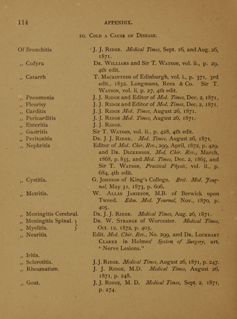 10. Cold a Cause of Disease. Of Bronchitis ,, Cozyra „ Catarrh Pneumonia Pleurisy Carditis Pericarditis Enteritis Gastritis Peritonitis Nephritis ,, Cystitis. „ Metritis. „ Meningitis Cerebral. „ Meningitis Spinal. ^ „ Myelitis. J ,, Neuritis. „ Iritis. ,, Sclerotitis. ,, Rheumatism. ,, Gout. J. J. Ridge. Medical Times, Sept. i6, and Aug. 26, 1871. Dr. Williams and Sir T. Watson, vol. ii., p. 29, 4th edit. T. Mackintosh of Edinburgh, vol. i., p. 371, 3rd edit., 1832. Longmans, Rees & Co. Sir T. Watson, vol. ii, p. 27, 4th edit. J. J. Ridge and Editor of Med. Times, Dec. 2, 1871. J. J. Ridge and Editor of Med. Times, Dec. 2, 1871. J. J. Ridge Med. Times, August 26, 1871. J. J. Ridge Med. Times, August 26, 1871* J. J. Ridge. Sir T. Watson, vol. ii., p. 428, 4th edit. Dr. J. J. Ridge. Med. Times, August 26, 1871. Editor of Med. Chir. Rev., 299, April, 1872, p. 429, and Dr. Dickenson, Med. Chir. Rev., March, 1868, p. 835, diUdMed. Ti?nes, Dec. 2, 1865, and Sir T. Watson, Practical Physic, vol. ii., p. 684, 4th edit. G. Johnson of King's College. Brit. Med. your- nal. May 31, 1873, p. 606. W. Allan Jamieson, M.B. of Berwick upon Tweed. Edin. Med. Journal, Nov., 1870, p. 405. Dr. J. J. Ridge. Medical Times, Aug. 26, 1871. Dr. W. Strange of Worcester. Medical Times^ Oct. 12, 1872, p. 403. Edit. Med. Chir. Rev., No. 299, and Dr. Lockhart Clarke in Holmes' System of Surgery, art. '• Nerve Lesions. J.J. Ridge. Medical Times, August 26, 1871, p. 247. J. J. Ridge, M.D. Medical Times, August 26, 1871, p. 248. J. J. Ridge, M.D. Medical Times, Sept. 2, 1871, p. 274.