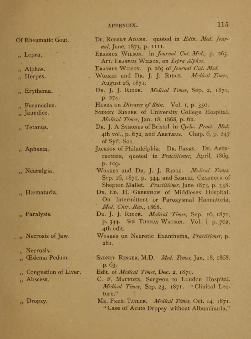Of Rheumatic Gout. „ Lepra. „ Alphos. ,, Herpes. ,, Erythema. „ Furunculus. „ Jaundice. ,, Tetanus. „ Aphasia. „ Neuralgia. ,, Hsematuria, „ Paralysis. „ Necrosis of Jaw. ,, Necrosis. „ CEdema Pedum. ,, Congestion of Liver. ,j Abscess. „ Dropsy, Dr. Robert Adams, quoted in Edin, Med. Jour- nal, June, 1873, p. nil. Erasmus Wilson, in Journal Cut. Med., p. 265, Art. Erasmus Wilson, on Lepra Alphos. Erasmus Wilson, p. 265 oi Journal Cut. Med. WoAKES and Dr. J. J. Ridge. Medical Times, August 26, 1871. Dr. J. J. Ridge. Medical Times, Sep. 2, 1871, p. 274. Hebra on Diseases 0J Skin. Vol. i, p. 350. Sydney Ringer of University College Hospital. Medical Times, Jan. 18, 1868, p. 62. Dr. J. A Symonds of Bristol in Cyclo. Pract. Med. 4th vol., p. 672, and Aret^us. Chap. 6, p. 247 of Syd. Soc. Jackson of Philadelphia. Dr. Banks. Dr. Aber- CROMBiE, quoted in Practitioner, April, 1869, p. 109. Woakes and Dr. J. J. Ridge. Medical ■ Times, Sep. 16, 1871, p. 344, and Samuel Craddock of Shepton Mallet. Practitioner, June 1873, p. 338. Dr. Ed. H. Greenhow of Middlesex Hospital. On Intermittent or Paroxysmal Hsematuria, ■ Med. Chir. Rev., 1868. Dr. J. J. Ridge. Medical Times, Sep. 16, 1871, p. 344. Sir Thomas Watson. Vol. i, p. 702, 4th edit. WoAKES on Neurotic Exanthema, Practitioner, p. 281, Sydney Ringer, M.D. Med. Times, Jan. 18, 1868. P- 63. Edit. o{ Medical Times, Dec. 2, 1871. C. F. Maunder, Surgeon to London Hospital. Medical Times, Sep. 23, 1871. ''Clinical Lec- ture. Mr. Fred. Taylor. Medical Times, Oct. 14, 1871. *'Case of Acute Dropsy v^ithout Albuminuria.