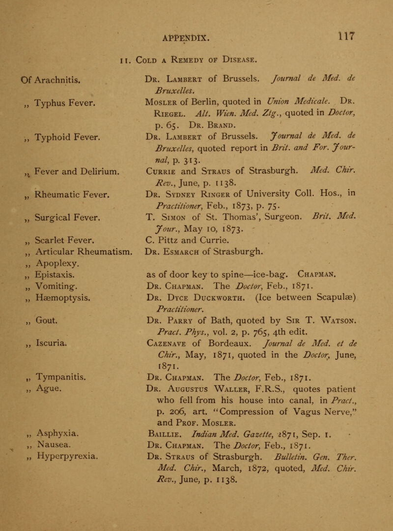Of Arachnitis. „ Typhus Fever. ,, Typhoid Fever. „ Fever and Delirium. „ Rheumatic Fever. „ Surgical Fever. „ Scarlet Fever. ,, Articular Rheumatism. ,, Apoplexy. „ Epistaxis. „ Vomiting-. ,, Haemoptysis. ,, Gout. ,, Iscuria. „ Tympanitis. „ Ague. II. Cold a Remedy of Disease. Dr. Lambert of Brussels. Journal de Med. de Bruxelles. MosLER of Berlin, quoted in Union Medicate. Dr. Riegel. Alt. Wien. Med. Ztg., quoted in Doctor, p. 65. Dr. Brand. Dr. Lambert of Brussels. Journal de Med. de Bruxelles, quoted report in Brit, and For. Jour- nal, p. J13. Currie and Straus of Strasburgh. Med. Chir. Rev., June, p. 1138. Dr. Sydney Ringer of University Coll. Hos., in Practitioner, Feb., 1873, p. 75- T. Simon of St. Thomas', Surgeon. Brit, Med, Jour., May 10, 1873. C. Pittz and Currie. Dr. Esmarch of Strasburgh. „ Asphyxia. ,, Nausea. „ Hyperpyrexia. as of door key to spine—ice-bag. Chapman. Dr. Chapman. The Doctor, Feb., 1871. Dr. Dyce Duckworth. (Ice between Scapulae) Practitioner. Dr. Parry of Bath, quoted by Sir T. Watson. Pract. Phys., vol. 2, p. 765, 4th edit. Cazenave of Bordeaux. Journal de Med. et de Chir., May, 1871, quoted in the Doctor, June, 1871. Dr. Chapman. The Doctor, Feb., 1871. Dr. Augustus Waller, F.R.S., quotes patient who fell from his house into canal, in Pract., p. 206, art. ''Compression of Vagus Nerve, and Prof. Mosler. Baillie. Indian Med. Gazette, ^871, Sep. I. Dr. Chapman. The Doctor, Feb., 1871. Dr. Straus of Strasburgh. Bulletin. Gen. Ther. Med. Chir., March, 1872, quoted, Med. Chir. Rev., June, p. 1138.