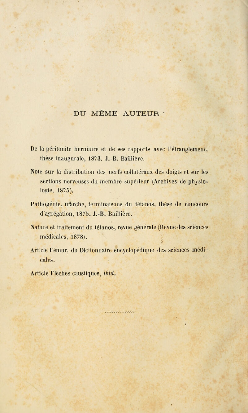 DU MEME AUTEUR • De la péritonite herniaire et de ses rapports avec.l'étranglement, thèse inaugurale, 1873. J.-B. Baillière. Note sur la distribution des nerfs collatéraux des doigts et sur les sections nerveuses du membre supérieur (Archives de physio- logie, 1875). Pathogénie, rrfèrche, terminaisons du tétanos, thèse de concours d'agrégation, 1875. J.-B. Baillière. Nature et traitement du tétanos, revue générale (Bévue des sciences médicales, 1878). i Article Fémur, du Dictionnaire encyclopédique des sciences médi- cales. Article Flèches caustiques, ibid.