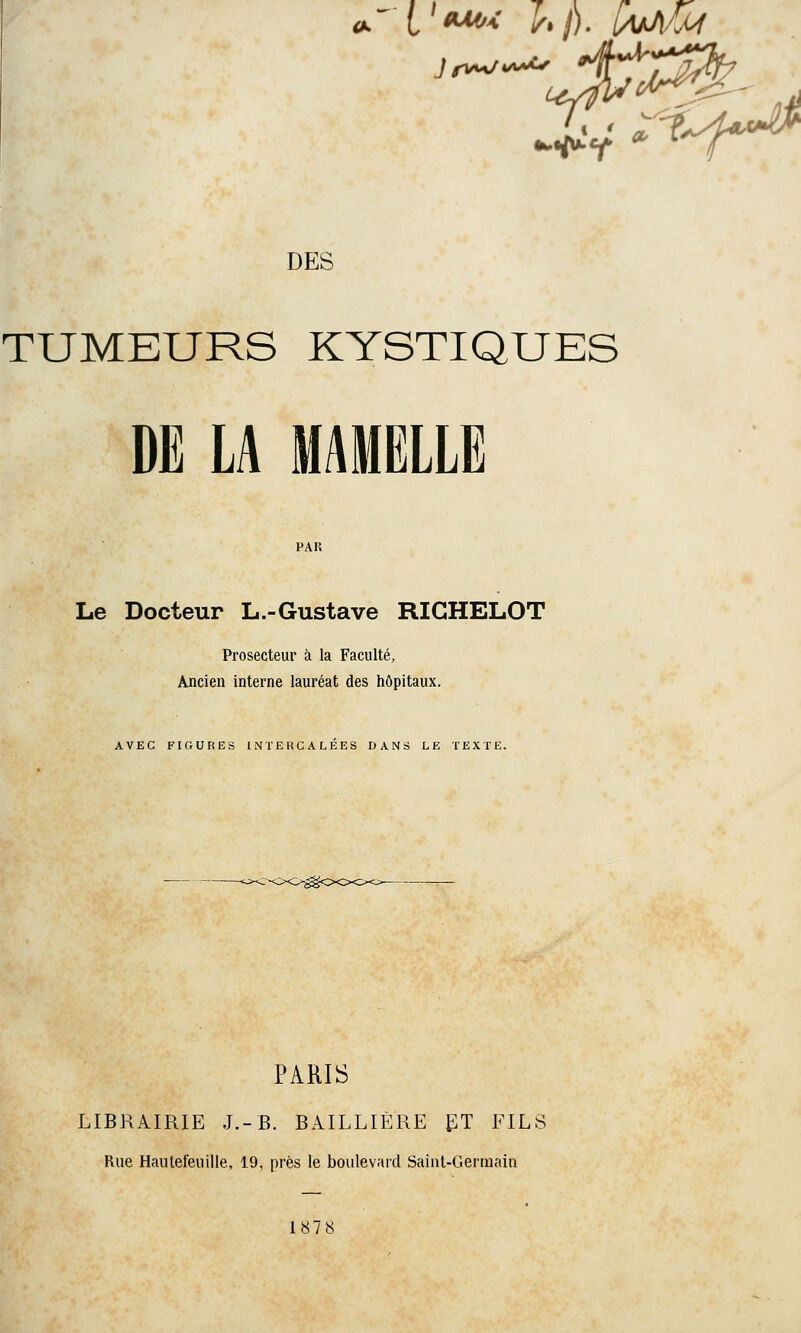 •Pf . ' fÎA^ DES TUMEURS KYSTIQUES DE LA MAMELLE Le Docteur L.-Gustave RIGHELOT Prosecteur à la Faculté, Ancien interne lauréat des hôpitaux. AVEC FIGURES INTERCALÉES DANS LE TEXTE. PARIS LIBRAIRIE J.-B. BAILLIÈRE ET FILS Rue Hautefeuille, 19, près le boulevard Saint-Germain 1878