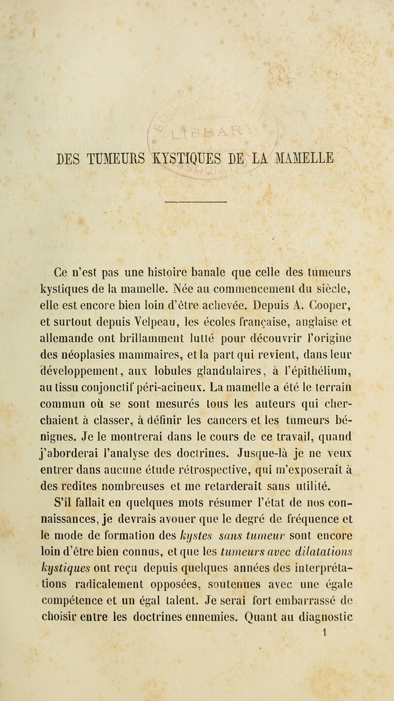 DES TUMEURS KYSTIQUES DE LA MAMELLE Ce n'est pas une histoire banale que celle des tumeurs kystiques de la mamelle. Née au commencement du siècle, elle est encore bien loin d'être achevée. Depuis A. Cooper, et surtout depuis Velpeau, les écoles française, anglaise et allemande ont brillamment lutté pour découvrir l'origine des néoplasies mammaires, et la part qui revient, dans leur développement, aux lobules glandulaires, à l'épithélium, au tissu conjonctif péri-acineux. La mamelle a été le terrain commun où se sont mesurés tous les auteurs qui cher- chaient à classer, à définir les cancers et les tumeurs bé- nignes. Je le montrerai dans le cours de ce travail, quand j'aborderai l'analyse des doctrines. Jusque-là je ne veux entrer dans aucune étude rétrospective, qui m'exposerait à des redites nombreuses et me retarderait sans utilité. S'il fallait en quelques mots résumer l'état de nos con- naissances, je devrais avouer que le degré de fréquence et le mode de formation des kystes sans tumeur sont encore loin d'être bien connus, et que les tumeurs avec dilatations kystiques ont reçu depuis quelques années des interpréta- tions radicalement opposées, soutenues avec une égale compétence et un égal talent. Je serai fort embarrassé de choisir entre les doctrines ennemies. Quant au diagnostic