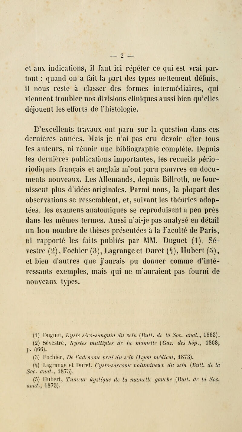 et aux indications, il faut ici répéter ce qui est vrai par- tout : quand ou a fait la part des types nettement définis, il nous reste à classer des formes intermédiaires, qui viennent troubler nos divisions cliniques aussi bien qu'elles déjouent les efforts de l'histologie. D'excellents travaux ont paru sur la question dans ces dernières années. Mais je n'ai pas cru devoir citer tous les auteurs, ni réunir une bibliographie complète. Depuis les dernières publications importantes, les recueils pério- riodiques français et anglais m'ont paru pauvres en docu- ments nouveaux. Les Allemands, depuis Billroth, ne four- nissent plus d'idées originales. Parmi nous, la plupart des observations se ressemblent, et, suivant les théories adop- tées, les examens anatomiques se reproduisent à peu près dans les mêmes termes. Aussi n'ai-je pas analysé en détail un bon nombre de ihèses présentées à la Faculté de Paris, ni rapporté les faits publiés par MM. Duguet (1), Sé- veslre (2), Fochier (3), Lagrangeet Duret (/s), Hubert (5), et bien d'autres que j'aurais pu donner comme d'inté- ressants exemples, mais qui ne m'auraient pas fourni de nouveaux types. (1) Duguet, Kyste séro-sanyuin du sein {Bull, de la Soc. anal., 1863). (2) Sévestre, Kystes multiples de la mamelle {Gaz. des hâp., 1868, p. Z|66). (3) Fochier, De l'adénome vrai élu sein {Lyon médical, 1873). (/l) Lngrange et Duret, Cysto-sarcome volumineux élu sein {Bull, de la Soc. einat., 1873). (5) Hubert, Tumeur kyslie/ue de la mamelle gauche {Bull, de la Soc. an cit., 1873).