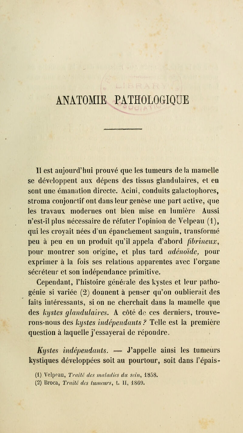 ANÀTOMIE PATHOLOGIQUE 11 est aujourd'hui prouvé que les tumeurs de la mamelle se développent aux dépens des tissus glandulaires, et eu sont une émanation directe. Âcini, conduits galactophores, stroma conjonetif ont dans leur genèse une part active, que les travaux modernes ont bien mise en lumière Aussi n'est-il plus nécessaire de réfuter l'opinion de Yelpeau (1), qui les croyait nées d'un épanchemeut sanguin, transformé peu à peu en un produit qu'il appela d'abord fibrineux, pour montrer son origine, et plus tard adénoïde, pour exprimer à la fois ses relations apparentes avec l'organe sécréteur et son indépendance primitive. Cependant, l'histoire générale des kystes et leur patho- génie si variée (2) donnent à penser qu'on oublierait des faits intéressants, si on ne cherchait dans la mamelle que des kystes glandulaires. A côté de ces derniers, trouve- rons-nous des kystes indépendants ? Telle est la première question à laquelle j'essayerai de répondre. Kystes indépendants. — J'appelle ainsi les tumeurs kystiques développées soit au pourtour, soit dans l'épais- (1) Velppau, Traite des maladies du seint 1858. (2) Broca, Traité des tumeurs, t. II, 1869.