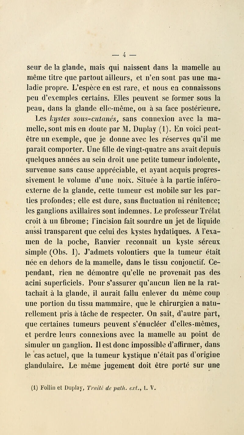 seur de la glande, mais qui naissent dans la mamelle au même titre que partout ailleurs, et n'en sont pas une ma- ladie propre. L'espèce en est rare, et nous en connaissons peu d'exemples certains. Elles peuvent se former sous la peau, dans la glande elle-même, ou à sa face postérieure. Les kystes sous-cutanés, sans connexion avec la ma- melle, sont mis en doute par M. Duplay (1). En voici peut- être un exemple, que je donne avec les réserves qu'il me paraît comporter. Une fille de vingt-quatre ans avait depuis quelques années au sein droit une petite tumeur indolente, survenue sans cause appréciable, et ayant acquis progres- sivement le volume d'une noix. Située à la partie inféro- externe de la glande, cette tumeur est mobile sur les par- lies profondes; elle est dure, sans fluctuation ni rénitence; les ganglions axillaires sont indemnes. Le professeur Trélat croit à un fibrome; l'incision fait sourdre un jet de liquide aussi transparent que celui des kystes hydatiques. A l'exa- men de la poche, Ranvier reconnaît un kyste séreux simple (Obs. I). J'admets volontiers que la tumeur était née en dehors de la mamelle, dans le tissu coujonctif. Ce- pendant, rien ne démontre qu'elle ne provenait pas des acini superficiels. Pour s'assurer qu'aucun lien ne la rat- tachait à la glande, il aurait fallu enlever du même coup une portion du tissu mammaire, que le chirurgien a natu- rellement pris à tâche de respecter. On sait, d'autre part, que certaines tumeurs peuvent s'énucléer d'elles-mêmes, et perdre leurs connexions avec la mamelle au point de simuler un ganglion. 11 est donc impossible d'affirmer, dans le cas actuel, que la tumeur kystique n'était pas d'origine glandulaire. Le même jugement doit être porté sur une (1) Follin et Duplay, Traité de palh. cri., I. V.