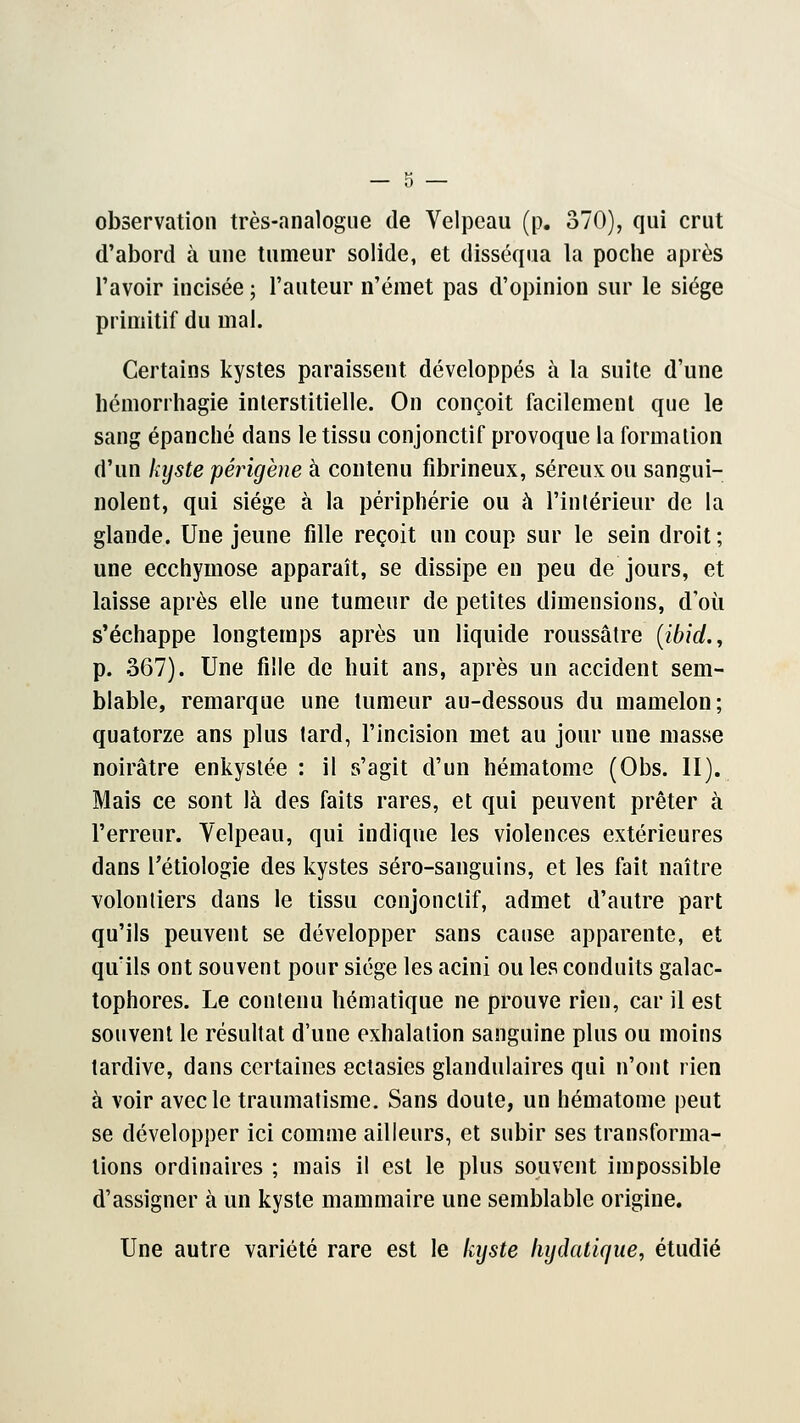 observation très-analogue de Velpeau (p. 370), qui crut d'abord à une tumeur solide, et disséqua la poche après l'avoir incisée ; l'auteur n'émet pas d'opinion sur le siège primitif du mal. Certains kystes paraissent développés à la suite d'une hémorrhagie interstitielle. On conçoit facilement que le sang épanché dans le tissu conjonctif provoque la formation d'un kyste périgène à contenu fibrineux, séreux ou sangui- nolent, qui siège à la périphérie ou à l'intérieur de la glande. Une jeune fille reçoit un coup sur le sein droit ; une ecchymose apparaît, se dissipe en peu de jours, et laisse après elle une tumeur de petites dimensions, d'où s'échappe longtemps après un liquide roussâtre (ibid., p. 367). Une fille de huit ans, après un accident sem- blable, remarque une tumeur au-dessous du mamelon; quatorze ans plus tard, l'incision met au jour une masse noirâtre enkystée : il s'agit d'un hématome (Obs. II). Mais ce sont là des faits rares, et qui peuvent prêter à l'erreur. Velpeau, qui indique les violences extérieures dans l'étiologie des kystes séro-sanguins, et les fait naître volontiers dans le tissu conjonctif, admet d'autre part qu'ils peuvent se développer sans cause apparente, et qu'ils ont souvent pour siège les acini ou les conduits galac- tophores. Le contenu hématique ne prouve rien, car il est souvent le résultat d'une exhalation sanguine plus ou moins tardive, dans certaines ectasies glandulaires qui n'ont rien à voir avec le traumatisme. Sans doute, un hématome peut se développer ici comme ailleurs, et subir ses transforma- tions ordinaires ; mais il est le plus souvent impossible d'assigner à un kyste mammaire une semblable origine. Une autre variété rare est le kyste lujtlatique, étudié