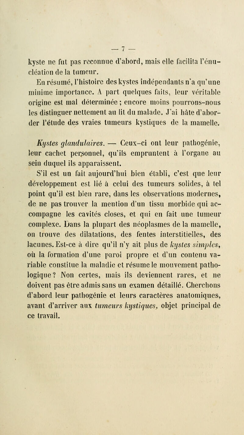 kyste ne fut pas reconnue d'abord, mais elle facilita l'énu- cléation de la tumeur. Eu résumé, l'histoire des kystes indépendants n'a qu'une minime importance. A part quelques faits, leur véritable origine est mal déterminée ; encore moins pourrons-nous les distinguer nettement au lit du malade. J'ai hâte d'abor- der l'étude des vraies tumeurs kystiques de la mamelle. Kystes glandulaires. — Ceux-ci ont leur pathogénie, leur cachet personnel, qu'ils empruntent à l'organe au sein duquel ils apparaissent. S'il est un fait aujourd'hui bien établi, c'est que leur développement est lié à celui des tumeurs solides, à tel point qu'il est bien rare, dans les observations modernes, de ne pas trouver la mention d'un tissu morbide qui ac- compagne les cavités closes, et qui en fait une tumeur complexe. Dans la plupart des néoplasmes delà mamelle, on trouve des dilatations, des fentes interstitielles, des lacunes. Est-ce à dire qu'il n'y ait plus de kystes simples, où la formation d'une paroi propre et d'un contenu va- riable constitue la maladie et résume le mouvement patho- logique? Non certes, mais ils deviennent rares, et ne doivent pas être admis sans un examen détaillé. Cherchons d'abord leur palhogénie et leurs caractères anatomiques, avant d'arriver aux tumeurs kystiques, objet principal de ce travail.