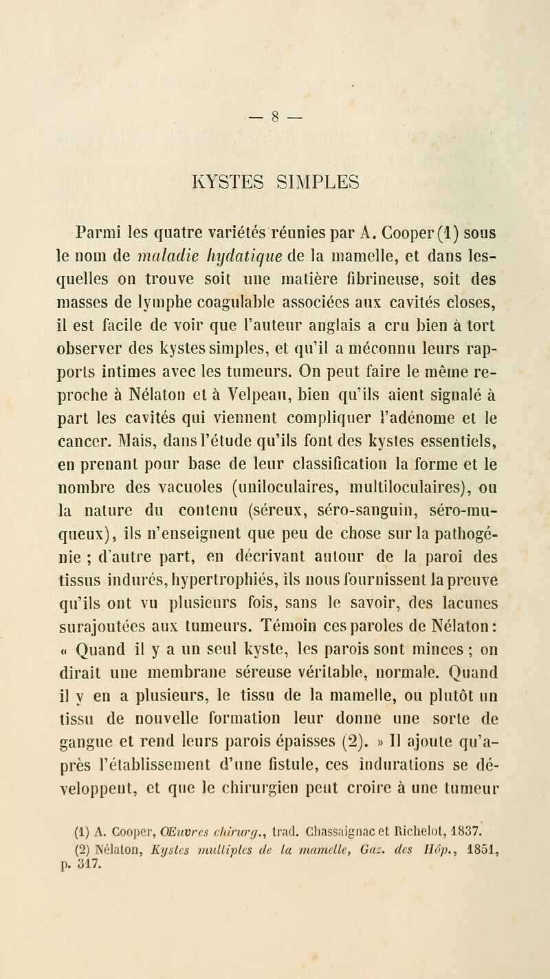 KYSTES SIMPLES Parmi les quatre variétés réunies par A. Cooper(l) sous le nom de maladie hydatique de la mamelle, et dans les- quelles on trouve soit une matière fibrineuse, soit des masses de lymphe coagulable associées aux cavités closes, il est facile de voir que Fauteur anglais a cru bien à tort observer des kystes simples, et qu'il a méconnu leurs rap- ports intimes avec les tumeurs. On peut faire le même re- proche à Nélaton et à Velpeau, bien qu'ils aient signalé à part les cavités qui viennent compliquer l'adénome et le cancer. Mais, dans l'étude qu'ils font des kystes essentiels, en prenant pour base de leur classification la forme et le nombre des vacuoles (uniloculaires, multiloculaires), ou la nature du contenu (séreux, séro-sanguîn, séro-mu- queux), ils n'enseignent que peu de chose sur la pathogé- nie ; d'autre part, en décrivant autour de la paroi des tissus indurés, hypertrophiés, ils nous fournissent la preuve qu'ils ont vu plusieurs fois, sans le savoir, des lacunes surajoutées aux tumeurs. Témoin ces paroles de Nélaton: « Quand il y a un seul kyste, les parois sont minces ; on dirait une membrane séreuse véritable, normale. Quand il y en a plusieurs, le tissu de la mamelle, ou plutôt un tissu de nouvelle formation leur donne une sorte de gangue et rend leurs parois épaisses (2). » Il ajoute qu'a- près l'établissement d'une fistule, ces indurations se dé- veloppent, et que le chirurgien peut croire à une tumeur (1) A. Cooper, Œuvres ckirurg., trad. Cliassaignac et Richelot, 1837. (2) Nélaton, Kystes mulli-plcs de la mamelle, Gaz. des Hop., 1851, p. 317.